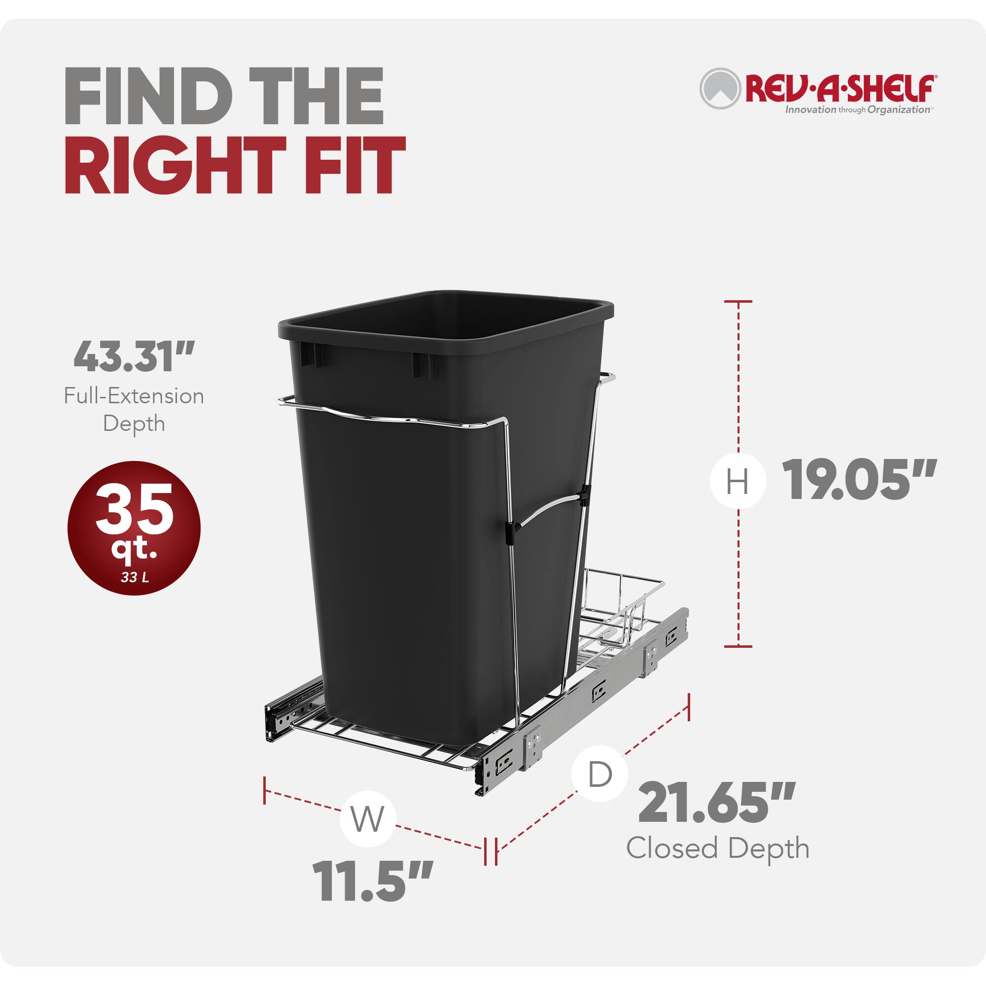 FIND THE RIGHT FIT

REV-A-SHELF Innovation through Organization

43.31" Full-Extension Depth
35 qt. 33 L

H 19.05"
W 11.5"
D 21.65" Closed Depth
