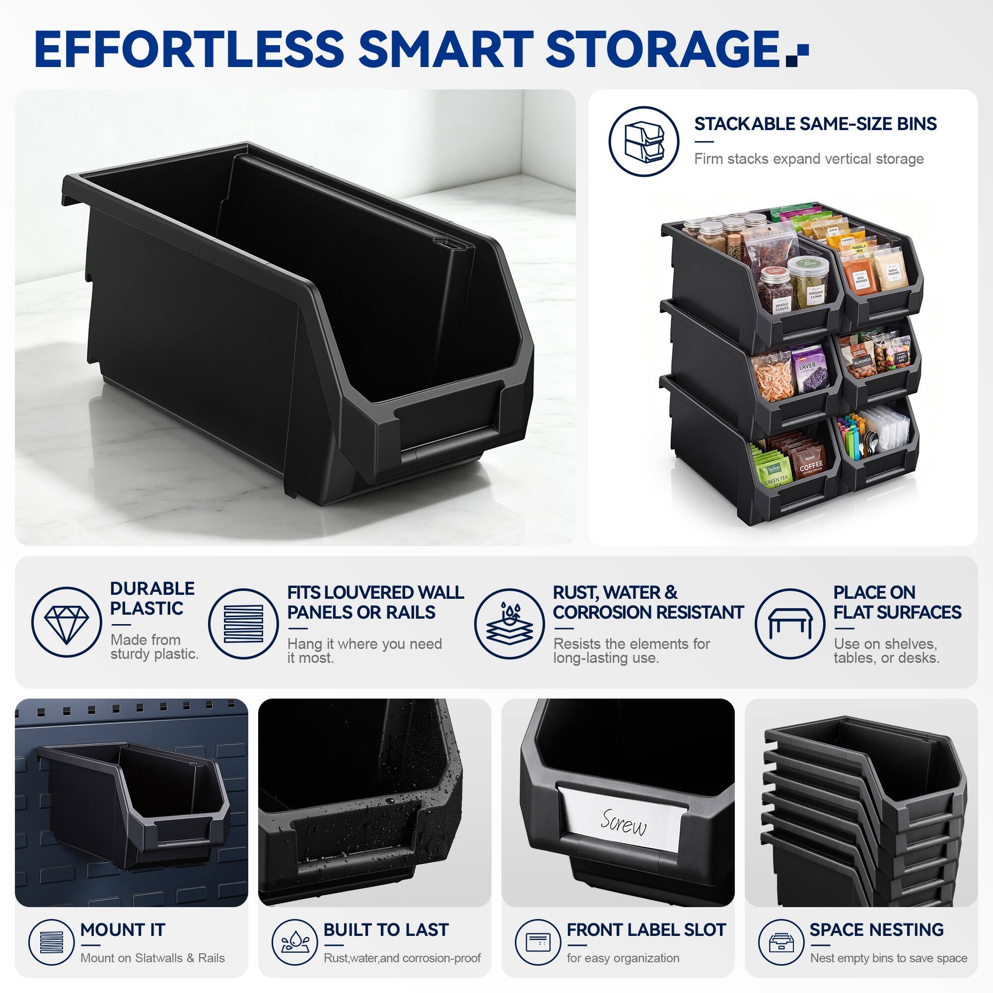 EFFORTLESS SMART STORAGE

STACKABLE SAME-SIZE BINS
Firm stacks expand vertical storage

DURABLE PLASTIC
Made from sturdy plastic

FITS LOUVERED WALL PANELS OR RAILS
Hang it where you need it most

RUST, WATER & CORROSION RESISTANT
Resists the elements for long-lasting use

PLACE ON FLAT SURFACES
Use on shelves, tables, or desks

MOUNT IT
Mount on Slatwalls & Rails

BUILT TO LAST
Rust, water, and corrosion-proof

FRONT LABEL SLOT
for easy organization

SPACE NESTING
Nest empty bins to save space