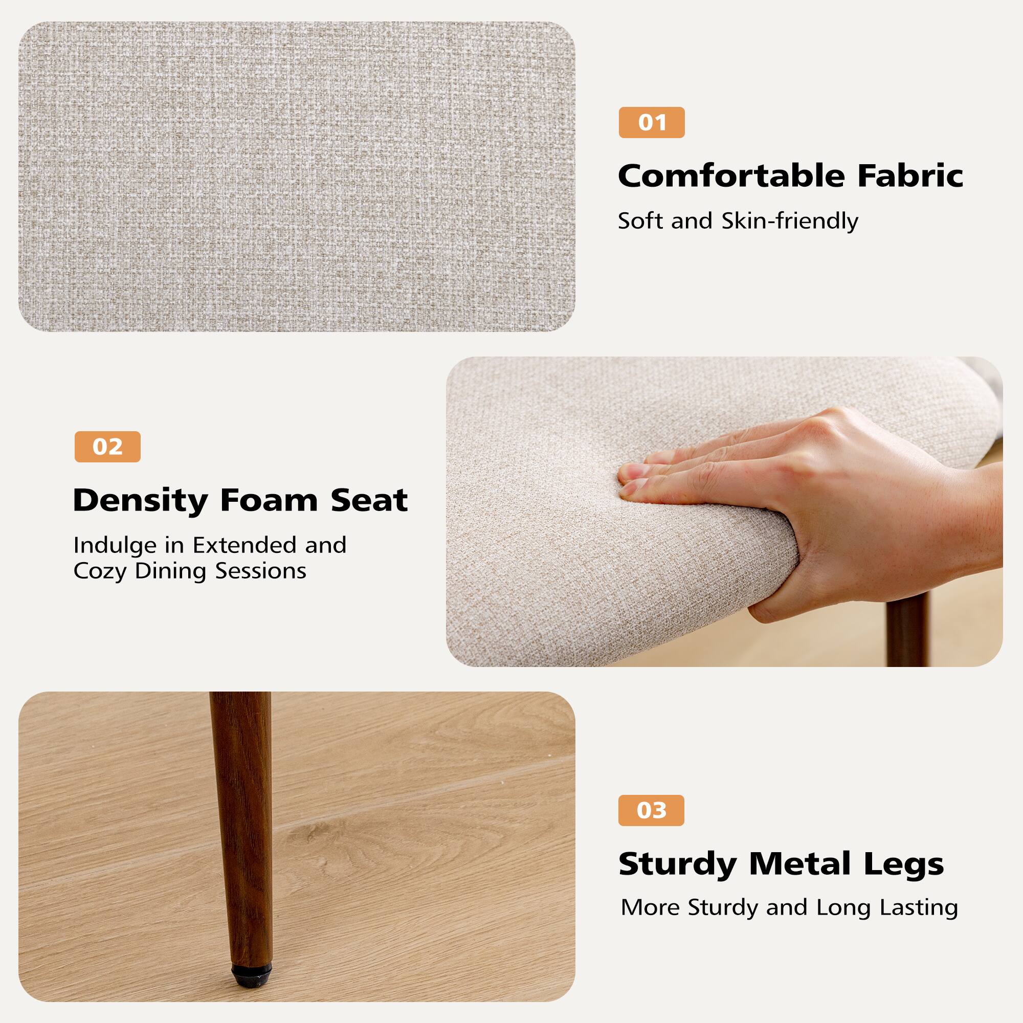 01 Comfortable Fabric  
Soft and Skin-friendly  

02 Density Foam Seat  
Indulge in Extended and Cozy Dining Sessions  

03 Sturdy Metal Legs  
More Sturdy and Long Lasting