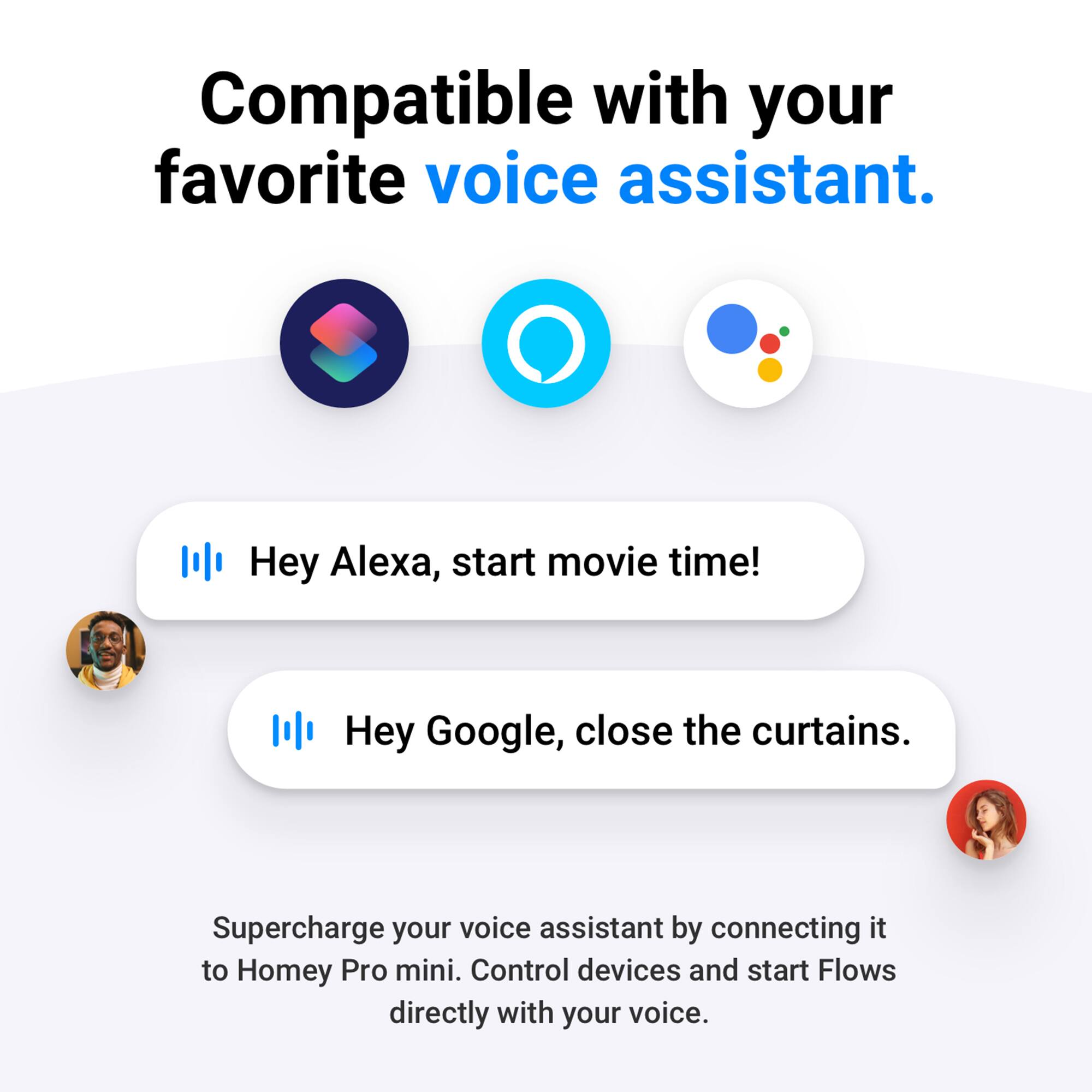Compatible with your favorite voice assistant. Hey Alexa, start movie time! Hey Google, close the curtains. Supercharge your voice assistant by connecting it to Homey Pro mini. Control devices and start Flows directly with your voice.