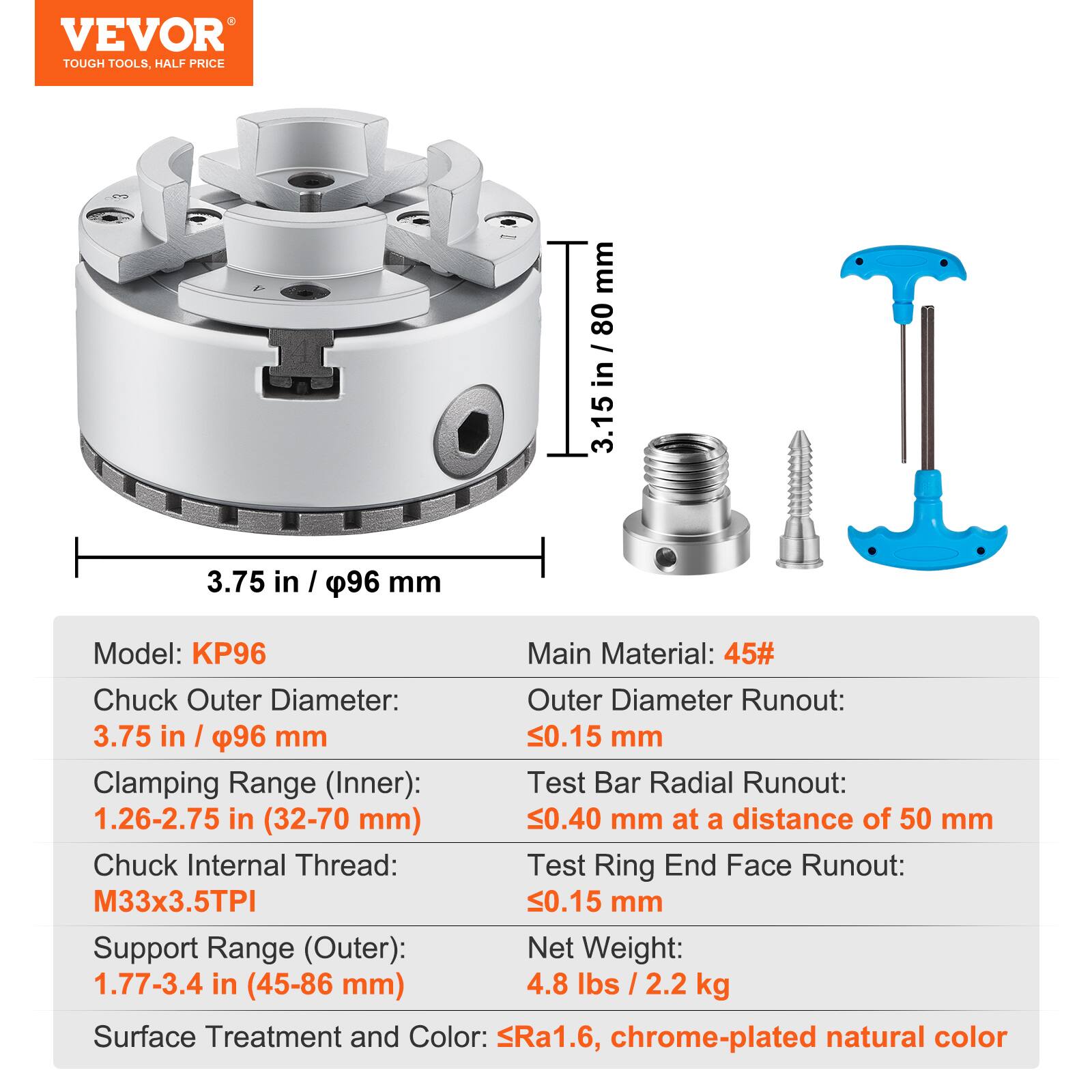 VEVOR TOUGH TOOLS, HALF PRICE

Model: KP96

Main Material: 45#

Chuck Outer Diameter: 3.75 in / 96 mm

Clamping Range (Inner): 1.26-2.75 in (32-70 mm)

Chuck Internal Thread: M33x3.5TPI

Support Range (Outer): 1.77-3.4 in (45-86 mm)

Outer Diameter Runout: 0.15 mm

Test Bar Radial Runout: 0.40 mm at a distance of 50 mm

Test Ring End Face Runout: 0.15 mm

Net Weight: 4.8 lbs / 2.2 kg

Surface Treatment and Color: Ra1.6, chrome-plated natural color