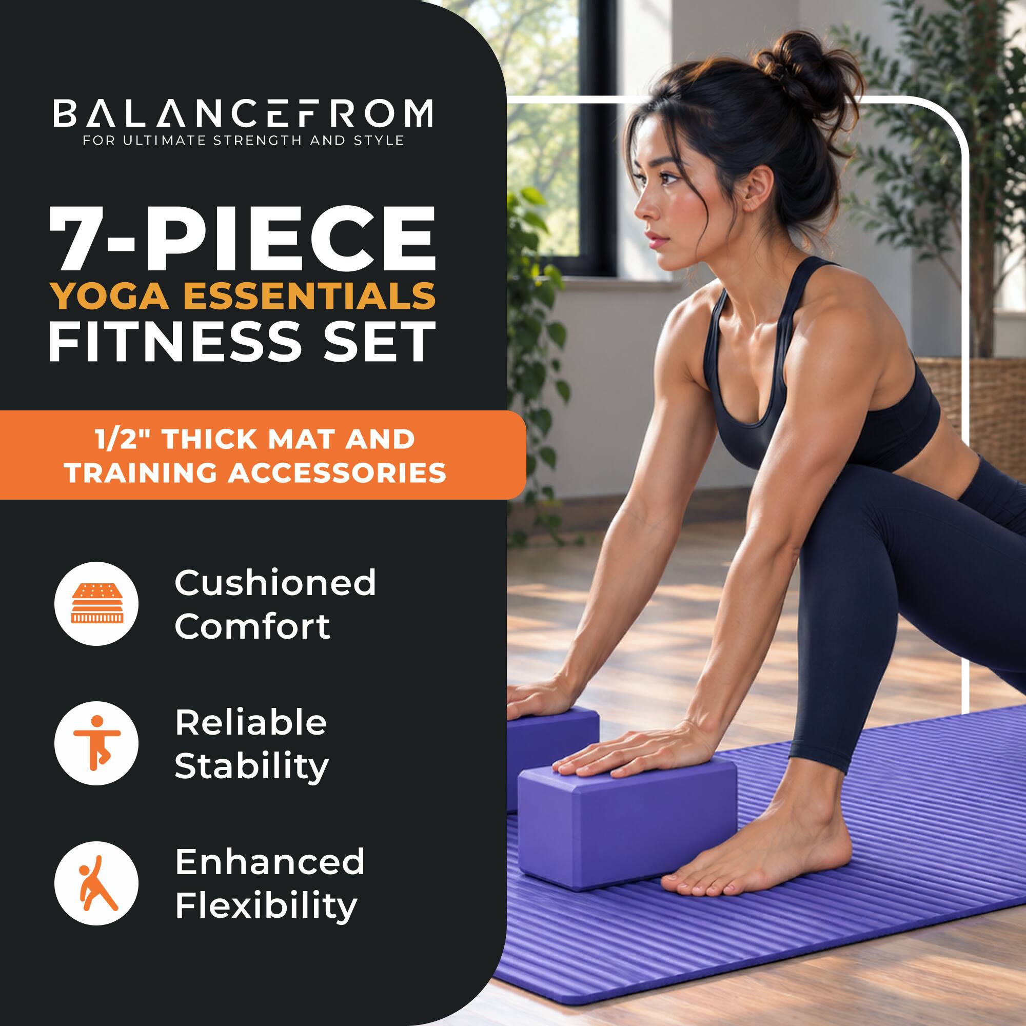 BALANCEFROM FOR ULTIMATE STRENGTH AND STYLE

7-PIECE YOGA ESSENTIALS FITNESS SET

1/2" THICK MAT AND TRAINING ACCESSORIES

Cushioned Comfort

Reliable Stability

Enhanced Flexibility