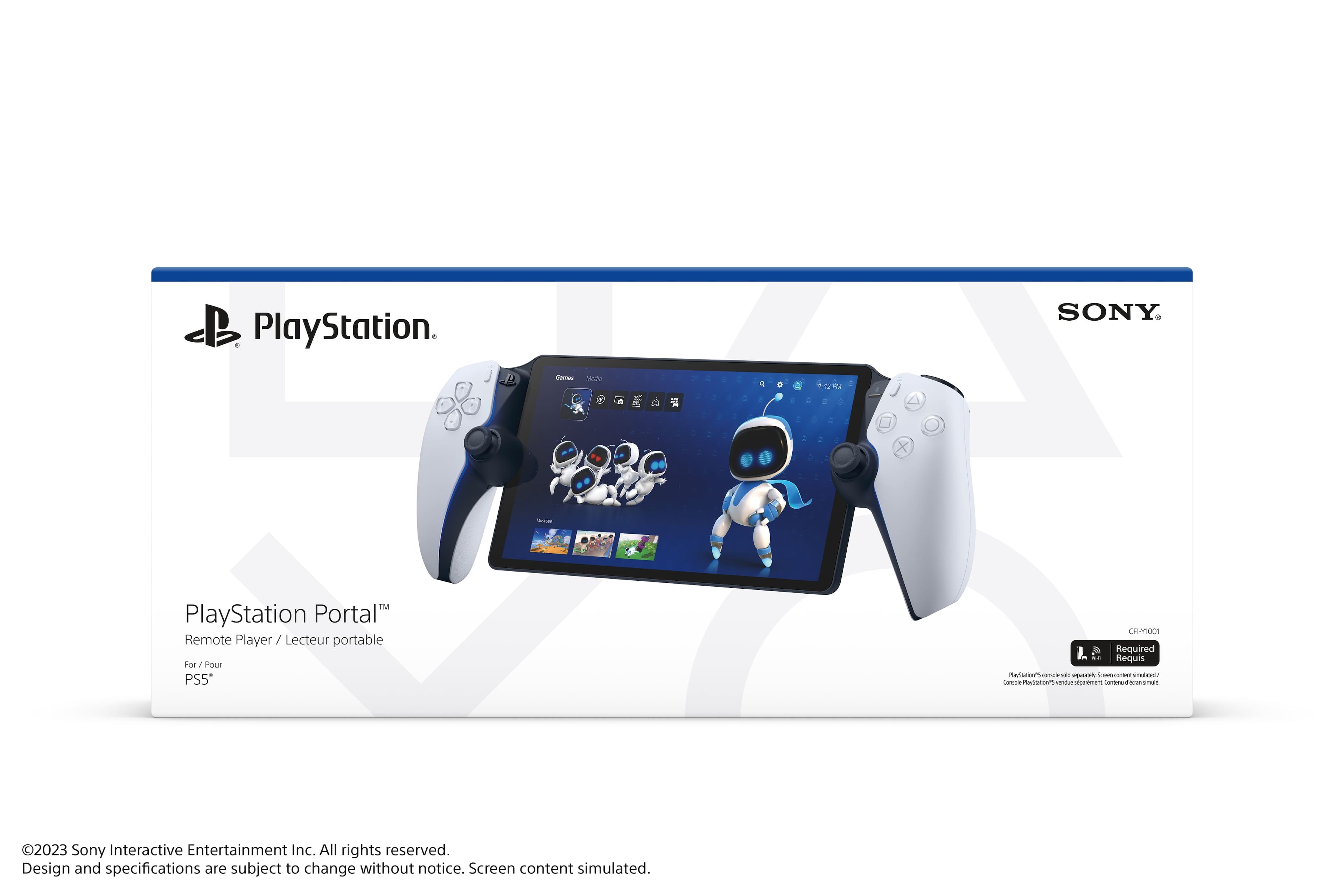 PlayStation Portal™
Remote Player / Lecteur portable
For / Pour PS5™
PlayStation.
SONY.
©2023 Sony Interactive Entertainment Inc. All rights reserved.
Design and specifications are subject to change without notice.
Screen content simulated.
CFR-H1001
Required
PlayStation® console sold separately. Screen content simulated.
