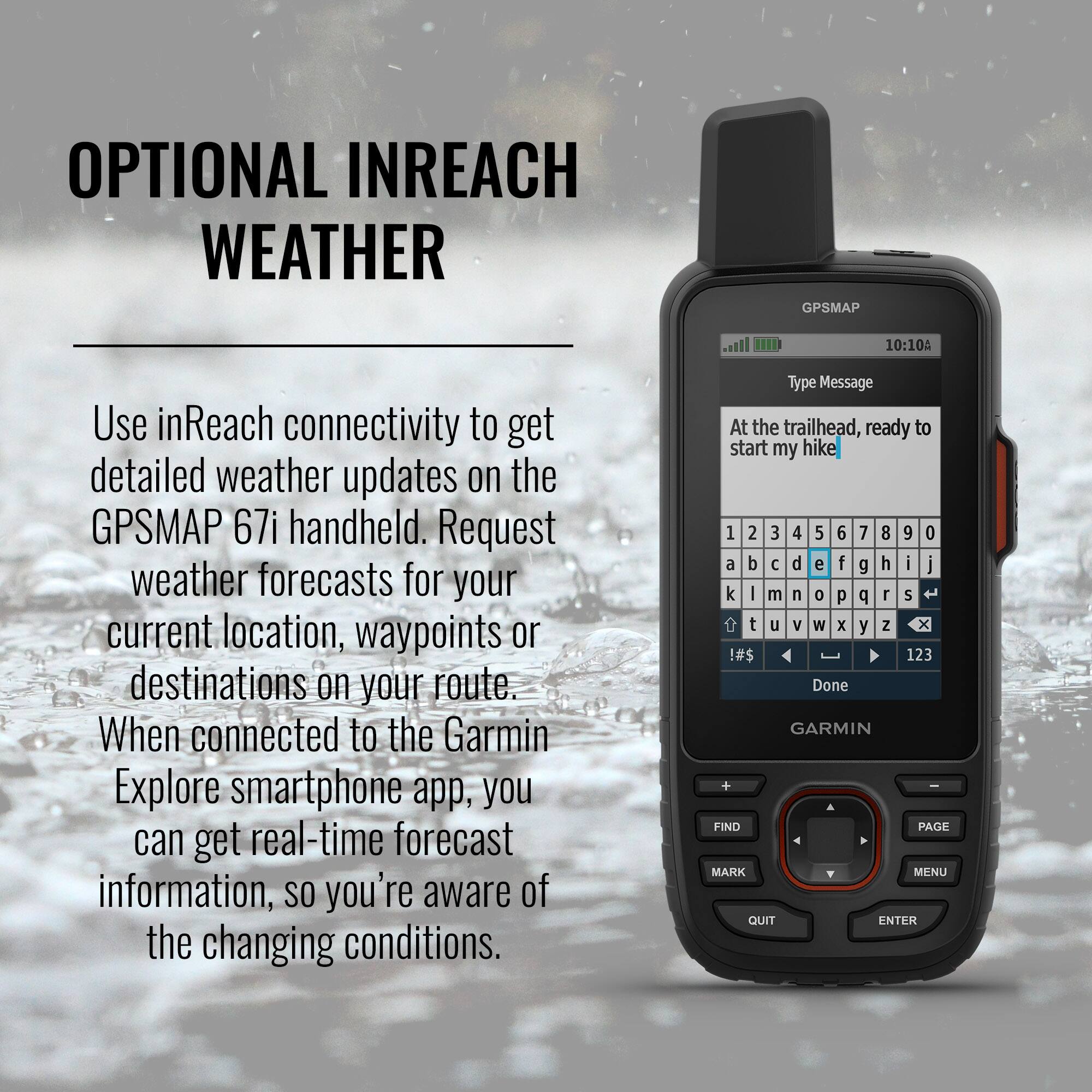 **OPTIONAL INREACH WEATHER**

Use inReach connectivity to get detailed weather updates on the GPSMAP 67i handheld. Request weather forecasts for your current location, waypoints, or destinations on your route. When connected to the Garmin Explore smartphone app, you can get real-time forecast information, so you're aware of the changing conditions.

---

**Type Message**

At the trailhead, ready to start my hike

---

**GARMIN**