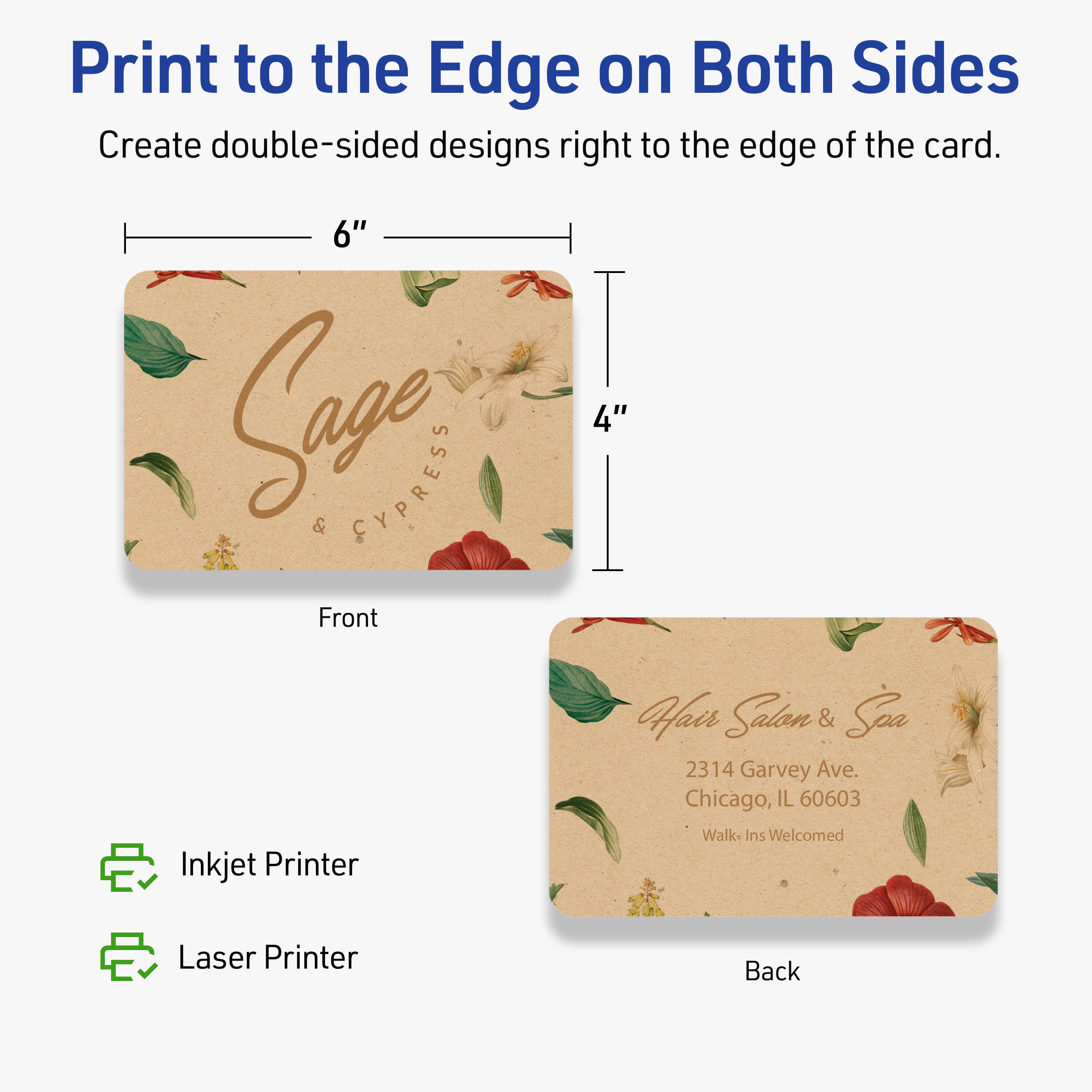 Print to the Edge on Both Sides

Create double-sided designs right to the edge of the card.

Front
6" x 4"

Sage & Cypress

Back

Hair Salon & Spa  
2314 Garvey Ave.  
Chicago, IL 60603  
Walk-Ins Welcomed

Inkjet Printer  
Laser Printer