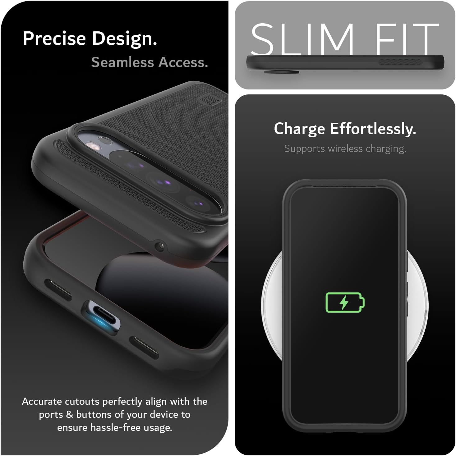 Precise Design.  
Seamless Access.  

SLIM FIT  

Charge Effortlessly.  
Supports wireless charging.  

Accurate cutouts perfectly align with the ports & buttons of your device to ensure hassle-free usage.