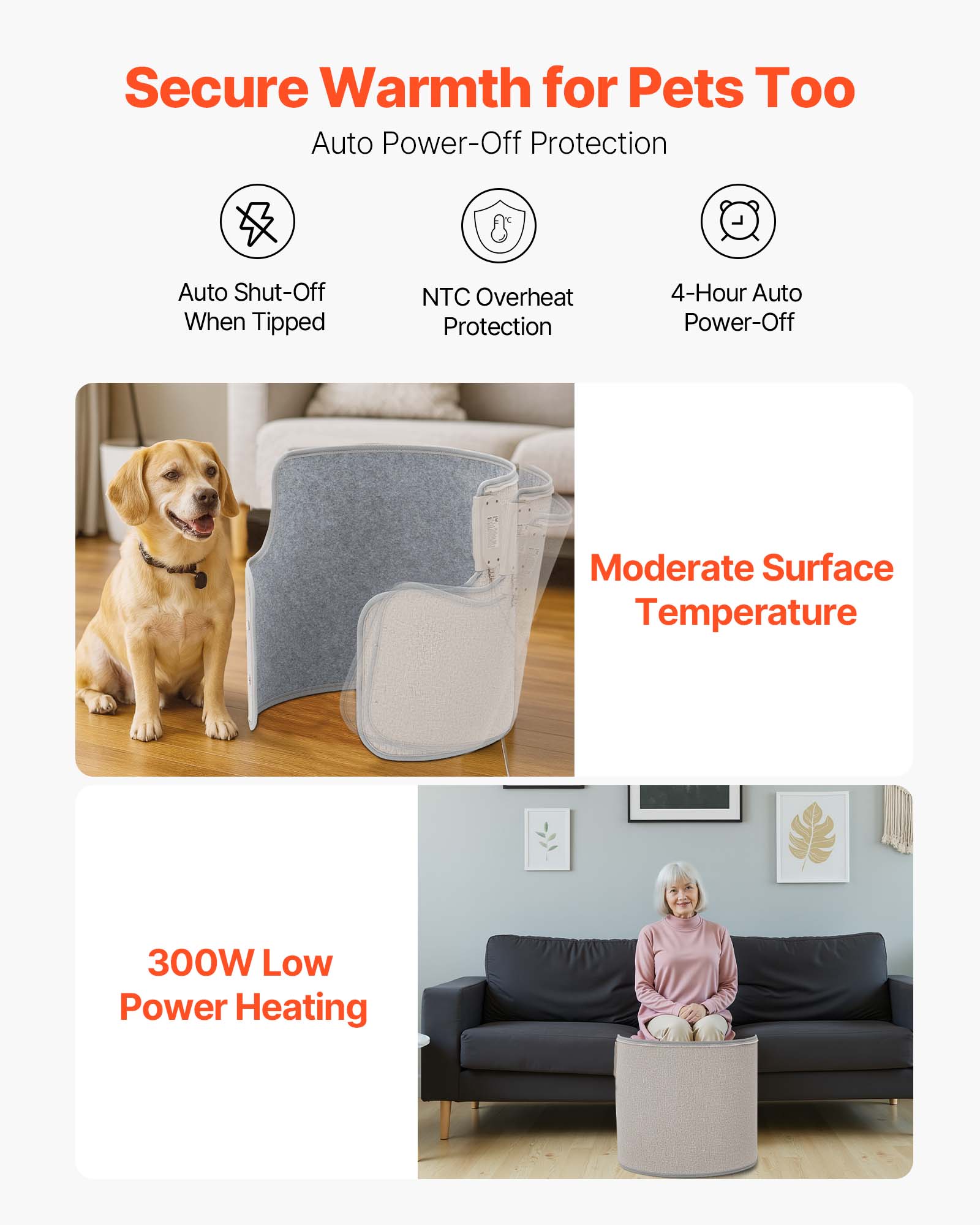 Secure Warmth for Pets Too  
Auto Power-Off Protection  
- Auto Shut-Off When Tipped  
- NTC Overheat Protection  
- 4-Hour Auto Power-Off  
Moderate Surface Temperature  
300W Low Power Heating