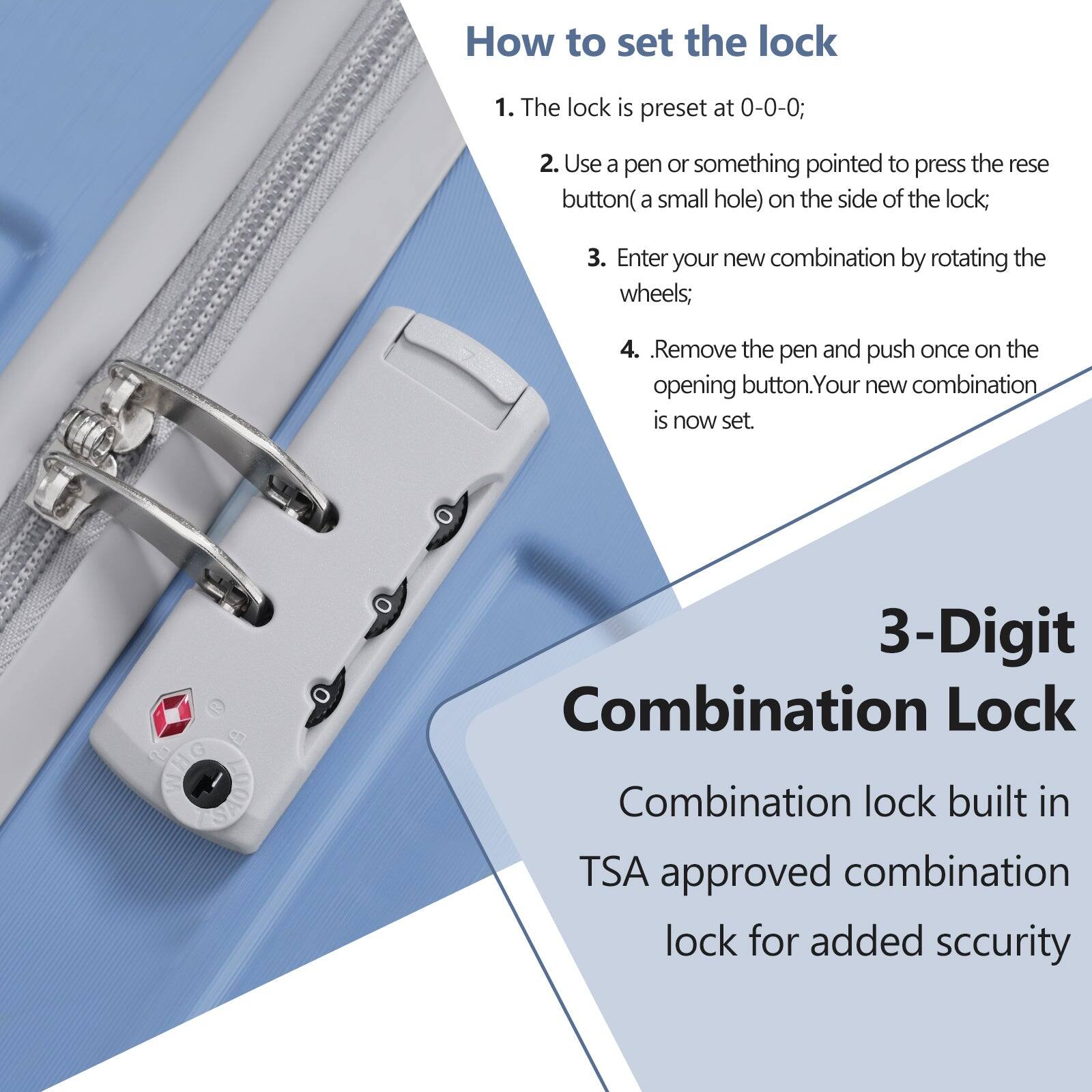 How to set the lock

1. The lock is preset at 0-0-0;
2. Use a pen or something pointed to press the reset button (a small hole) on the side of the lock;
3. Enter your new combination by rotating the wheels;
4. Remove the pen and push once on the opening button. Your new combination is now set.

3-Digit Combination Lock

Combination lock built in TSA approved combination lock for added security