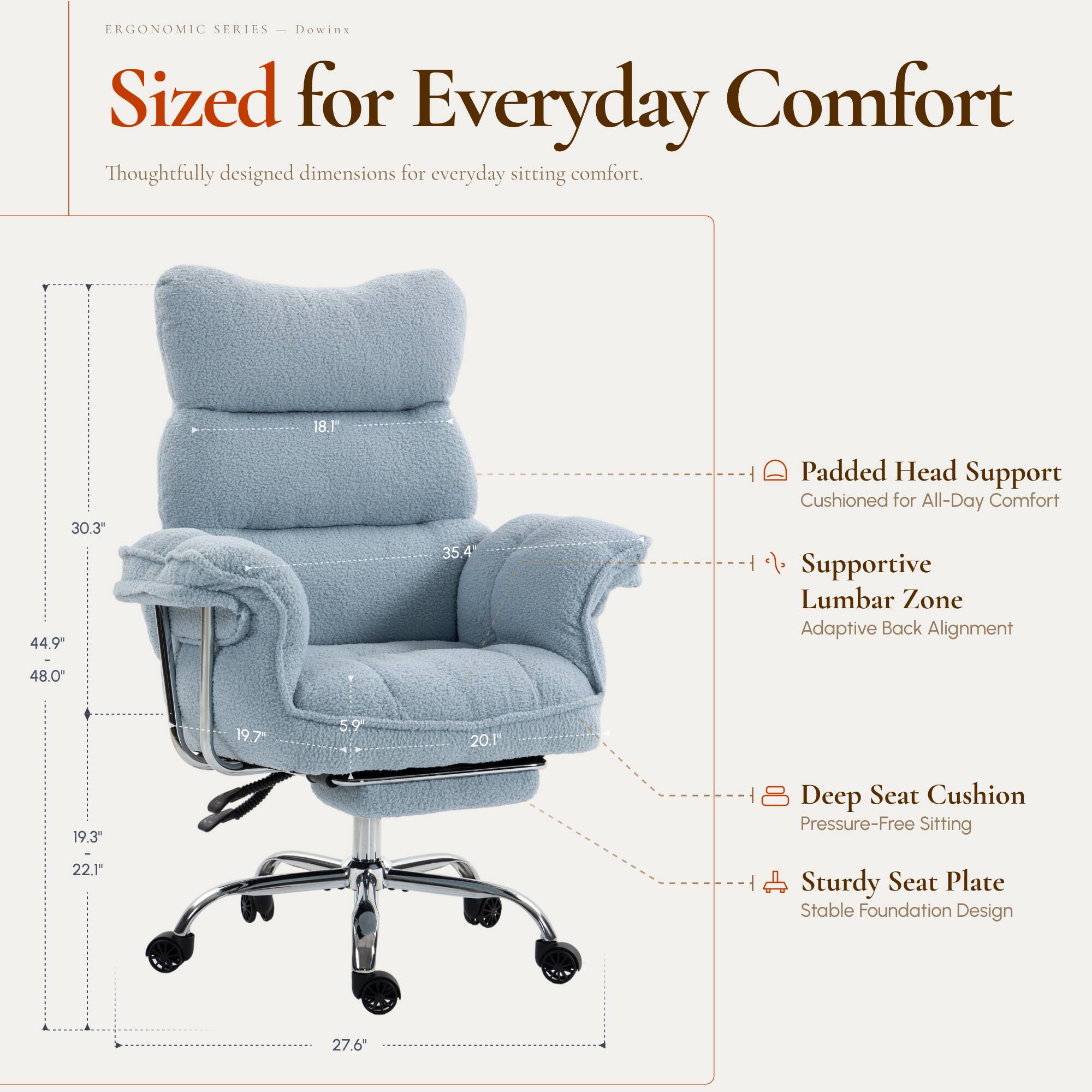 ERGONOMIC SERIES  
Dowinx  
Sized for Everyday Comfort  
Thoughtfully designed dimensions for everyday sitting comfort.

- 18.1"
- 30.3"  
- 44.9"  
- 35.4"  
- 48.0"  
- 19.7"  
- 5.9"  
- 20.1"  
- 19.3"  
- 22.1"  
- 27.6"  

Padded Head Support  
Cushioned for All-Day Comfort  

Supportive Lumbar Zone  
Adaptive Back Alignment  

Deep Seat Cushion  
Pressure-Free Sitting  

Sturdy Seat Plate  
Stable Foundation Design