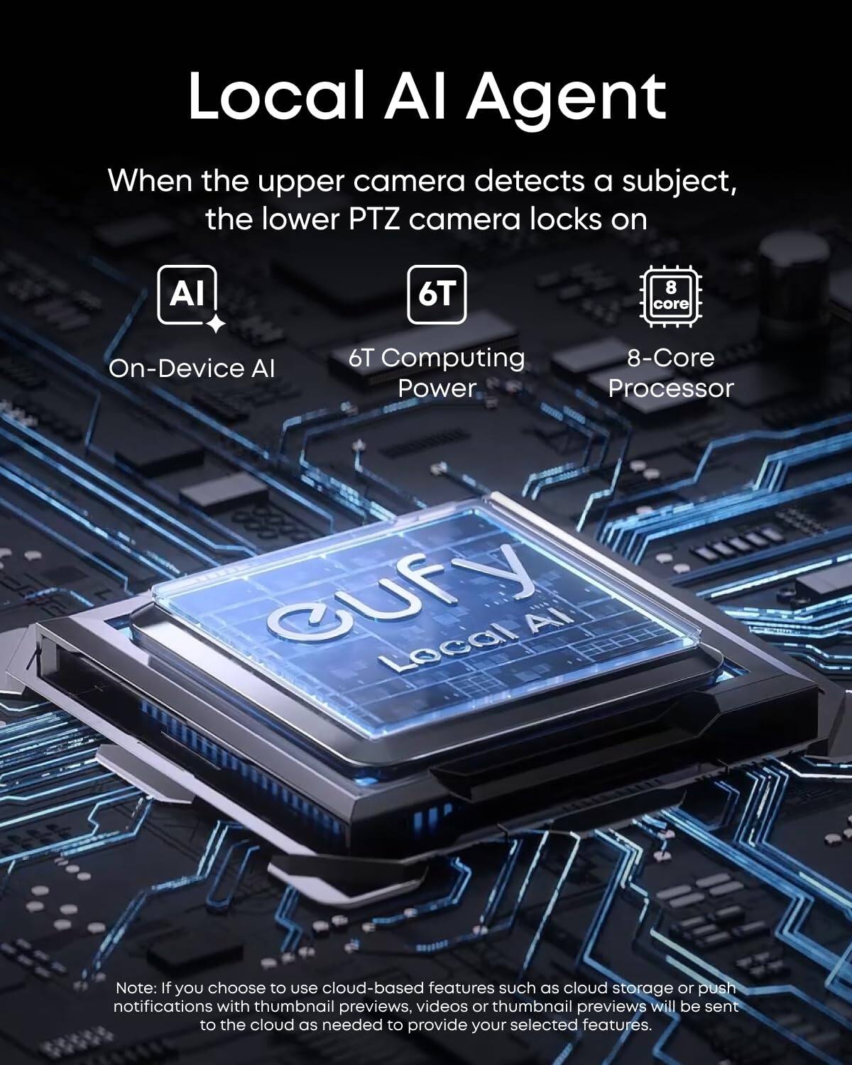 Local AI Agent

When the upper camera detects a subject, the lower PTZ camera locks on

- AI
  - On-Device AI
- 6T
  - 6T Computing Power
- 8-Core
  - 8-Core Processor

Note: If you choose to use cloud-based features such as cloud storage or push notifications with thumbnail previews, videos or thumbnail previews will be sent to the cloud as needed to provide your selected features.