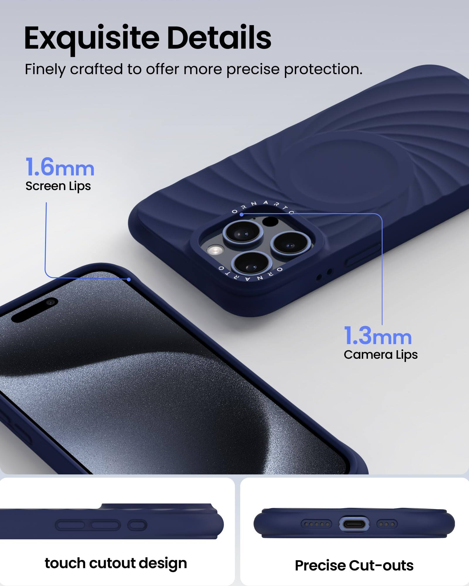 Exquisite Details Finely crafted to offer more precise protection. 1.6mm Screen Lips 1.3mm Camera Lips touch cutout design Precise Cut-outs