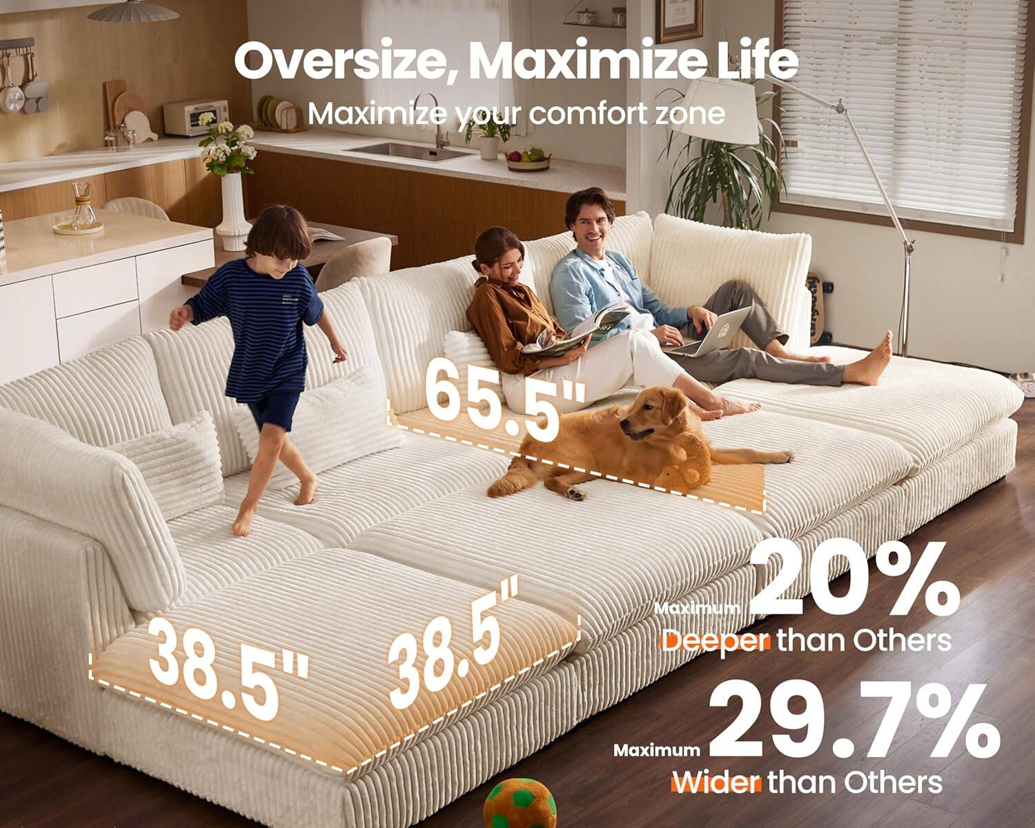 Oversize, Maximize Life  
Maximize your comfort zone  

65.5"  
38.5"  
38.5"  

Maximum 20% Deeper than Others  
Maximum 29.7% Wider than Others