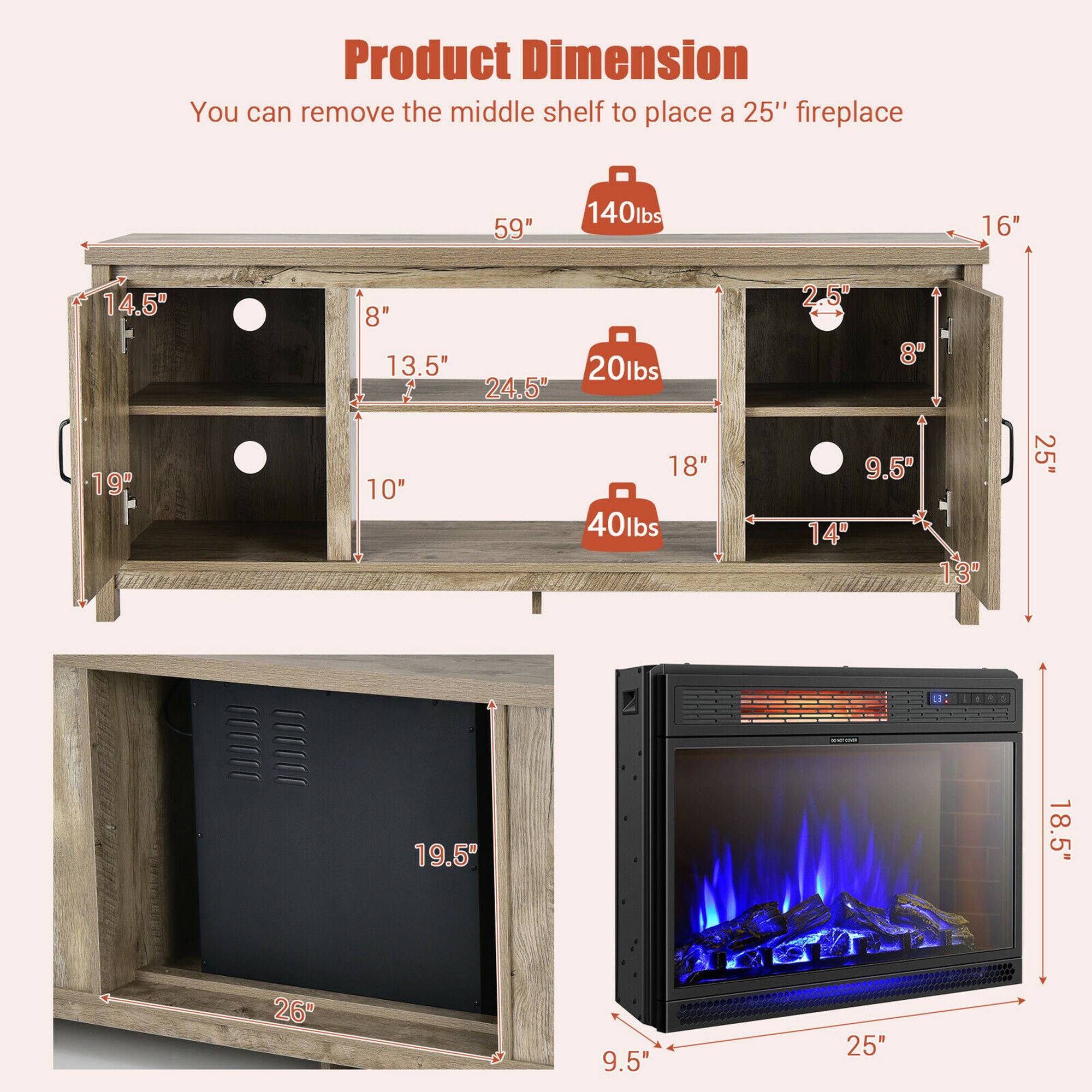 Product Dimension
You can remove the middle shelf to place a 25" fireplace

59" W
16" H
14.5" D
8" 13.5" 24.5" 2 2.5" 8" 19" 10" 18" 40lbs
9.5" 14 13" 25" L - 19.5" 18.5" 26" 9.5" 25"