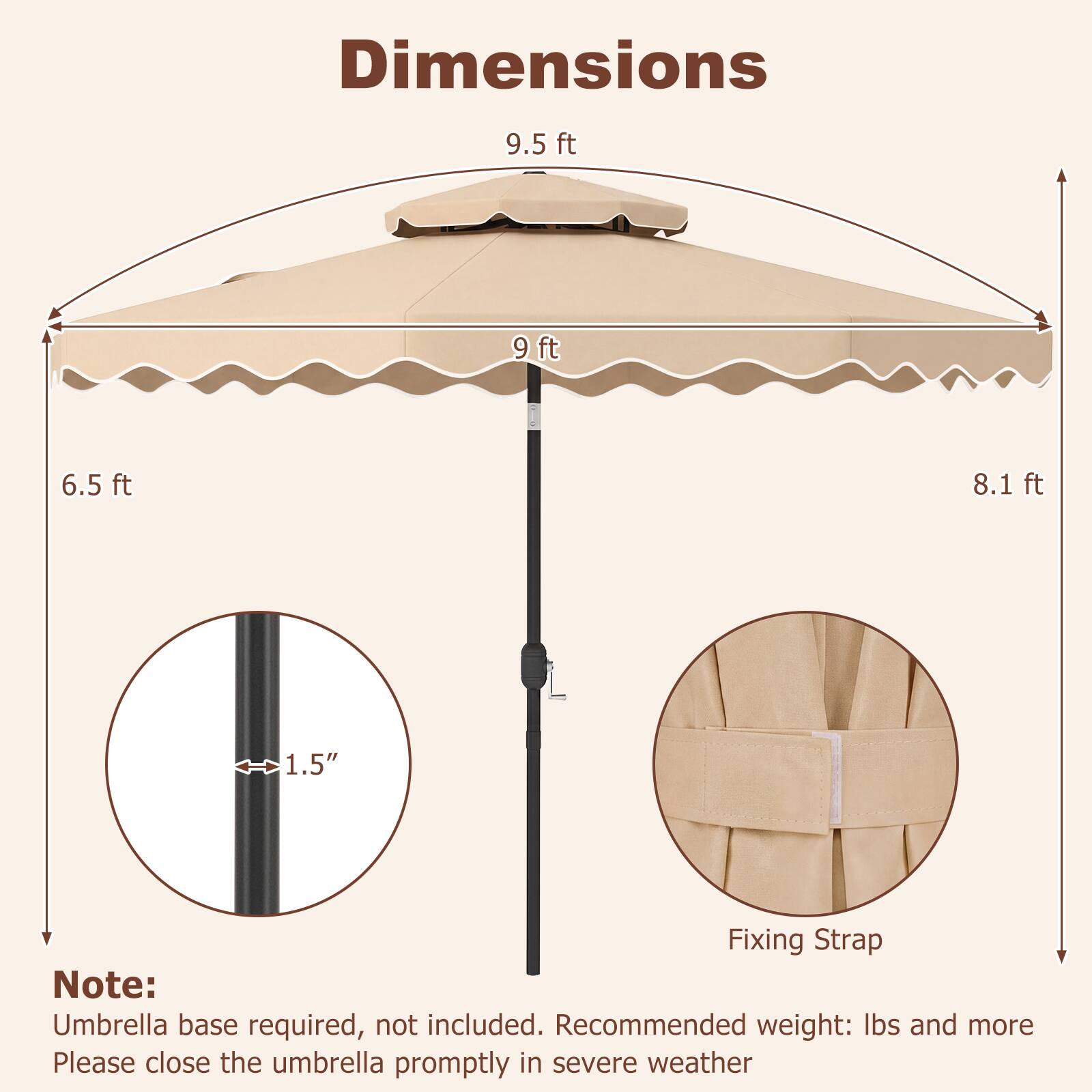 Dimensions
9.5 ft
9 ft
6.5 ft
8.1 ft
1.5"

Fixing Strap

Note: Umbrella base required, not included. Recommended weight: lbs and more. Please close the umbrella promptly in severe weather