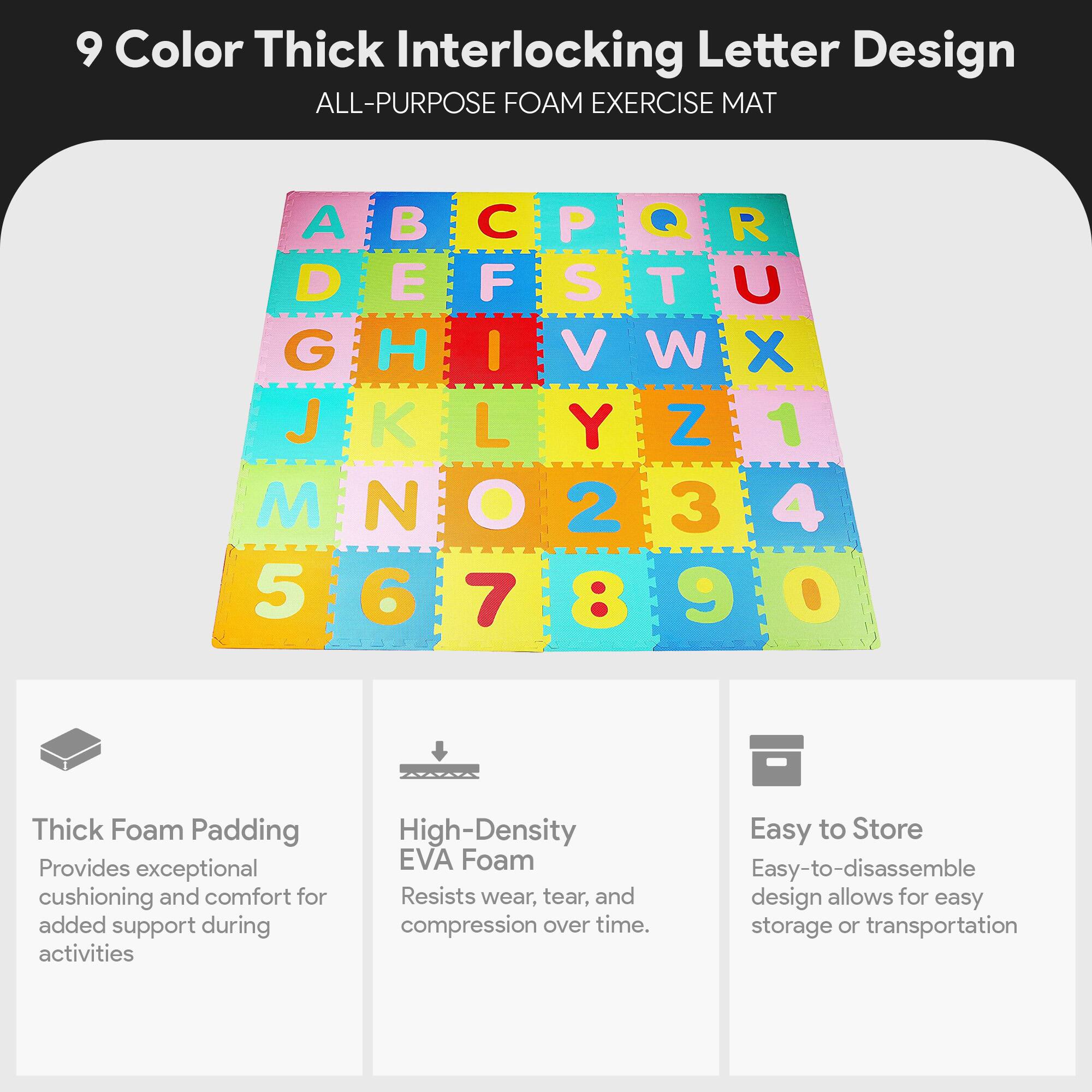 9 Color Thick Interlocking Letter Design ALL-PURPOSE FOAM EXERCISE MAT

A B C D E F G H I J K L M N O P Q R S T U V W X Y Z 1 2 3 4 5 6 7 8 9

Thick Foam Padding
Provides exceptional cushioning and comfort for added support during activities

High-Density EVA Foam
Resists wear, tear, and compression over time

Easy to Store
Easy-to-disassemble design allows for easy storage or transportation