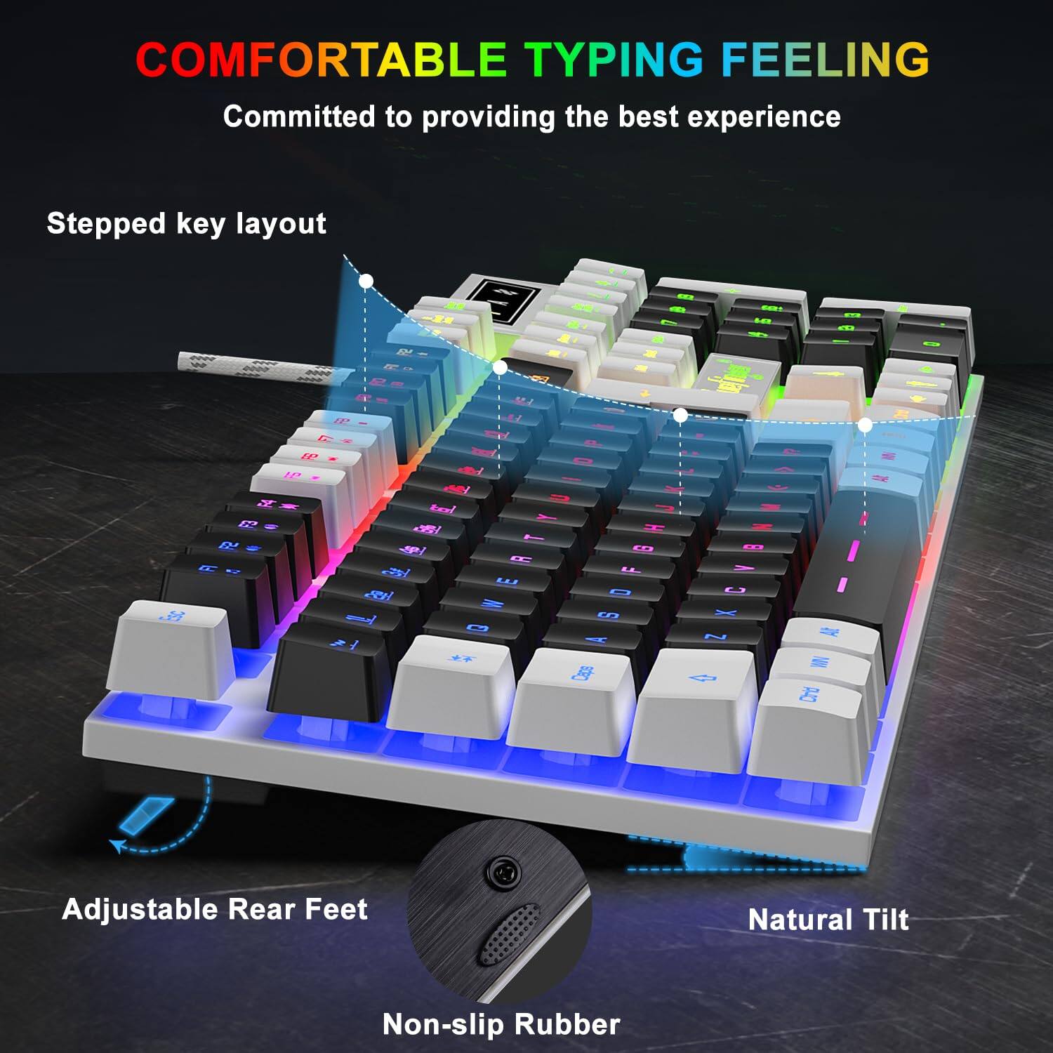 COMFORTABLE TYPING FEELING  
Committed to providing the best experience  

Stepped key layout  

Adjustable Rear Feet  

Natural Tilt  

Non-slip Rubber