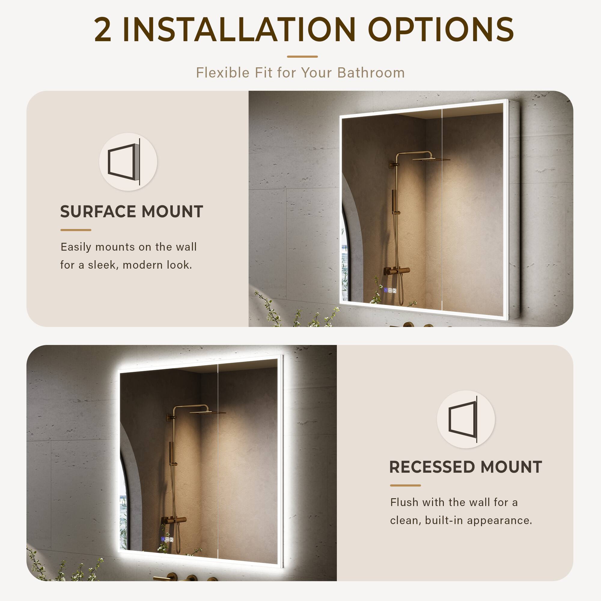 2 INSTALLATION OPTIONS  
Flexible Fit for Your Bathroom  

SURFACE MOUNT  
Easily mounts on the wall for a sleek, modern look.  

RECESSED MOUNT  
Flush with the wall for a clean, built-in appearance.