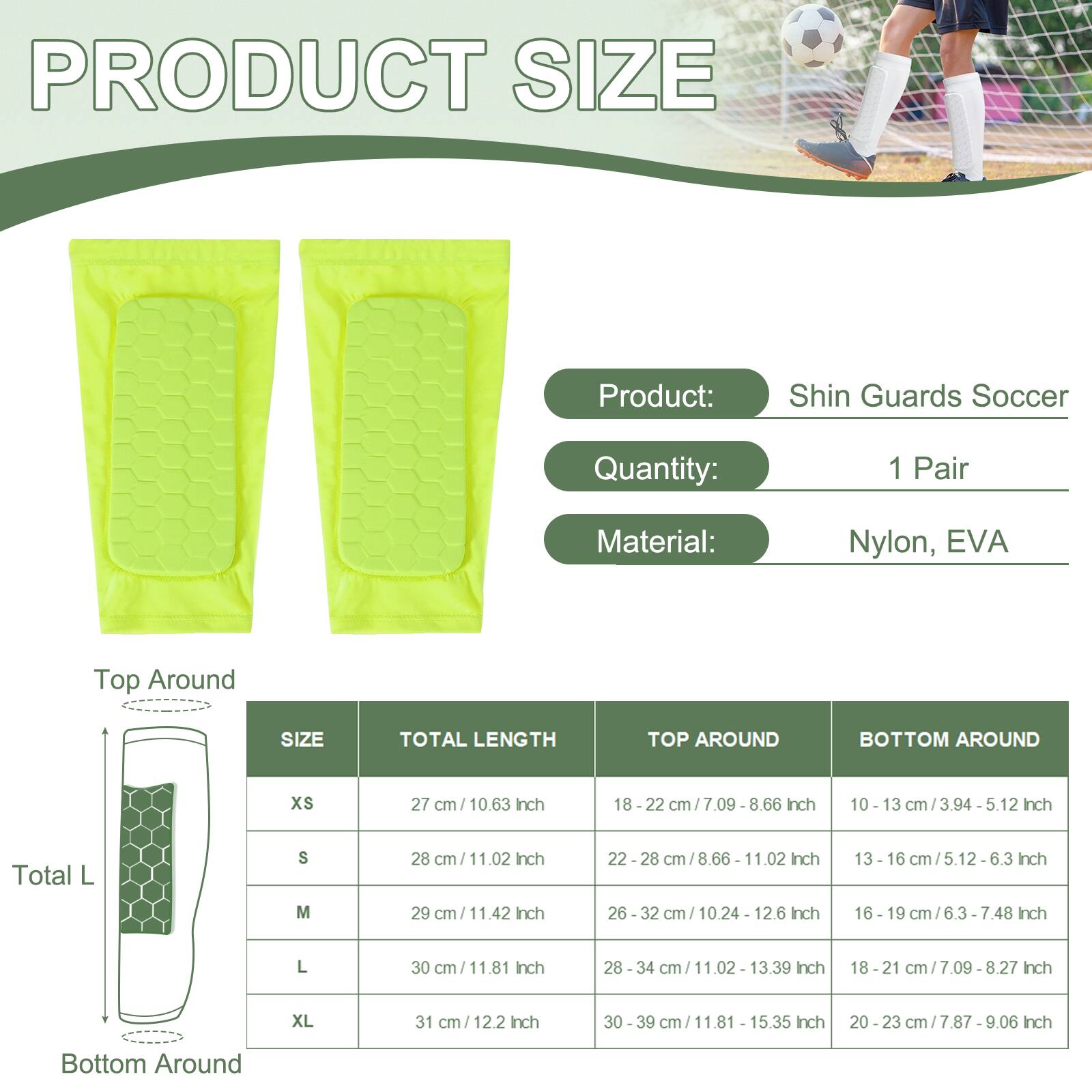 PRODUCT SIZE

Product: Shin Guards Soccer  
Quantity: 1 Pair  
Material: Nylon, EVA

| SIZE | TOTAL LENGTH | TOP AROUND | BOTTOM AROUND |
|------|--------------|------------|---------------|
| XS   | 27 cm / 10.63 Inch | 18 - 22 cm / 7.09 Inch | 10 - 13 cm / 3.94 - 5.12 Inch |
| S    | 28 cm / 11.02 Inch | 22 - 28 cm / 8.66 - 11.02 Inch | 13 - 16 cm / 5.12 - 6.3 Inch |
| M    | 29 cm / 11.42 Inch | 26 - 32 cm / 10.24 - 12.6 Inch | 16 - 19 cm / 6.3 - 7.48 Inch |
| L    | 30 cm / 11.81 Inch | 28 - 34 cm / 11.02 - 