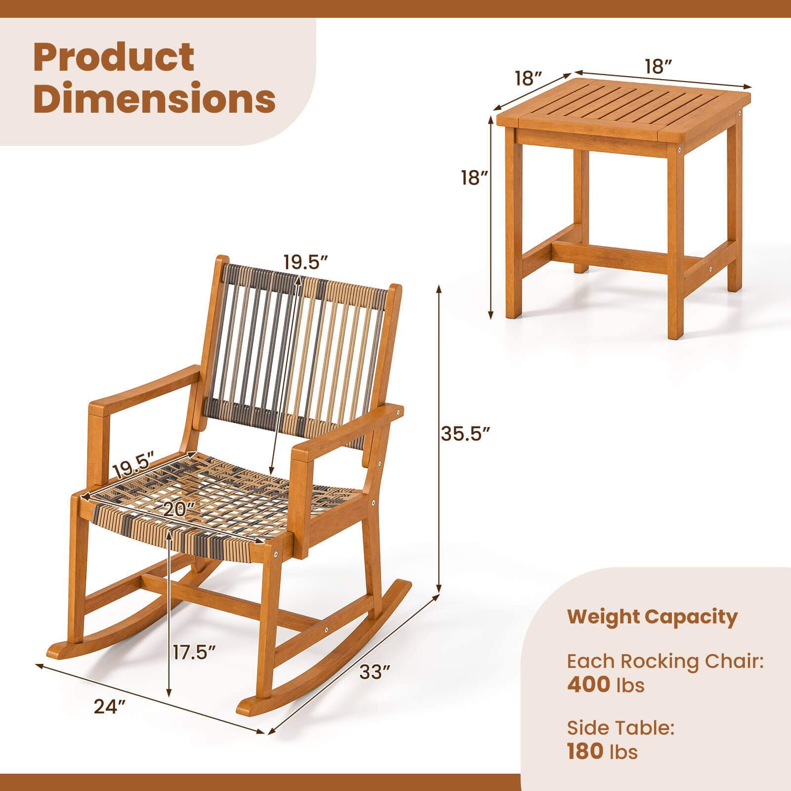 Product Dimensions

- Rocking Chair:
  - Height: 35.5"
  - Width: 24"
  - Depth: 33"
  - Seat Width: 19.5"
  - Seat Depth: 20"
  - Back Height: 19.5"
  - Armrest Height: 18"
  - Leg Length: 17.5"

- Side Table:
  - Height: 18"
  - Width: 18"
  - Depth: 18"

Weight Capacity

- Each Rocking Chair: 400 lbs
- Side Table: 180 lbs