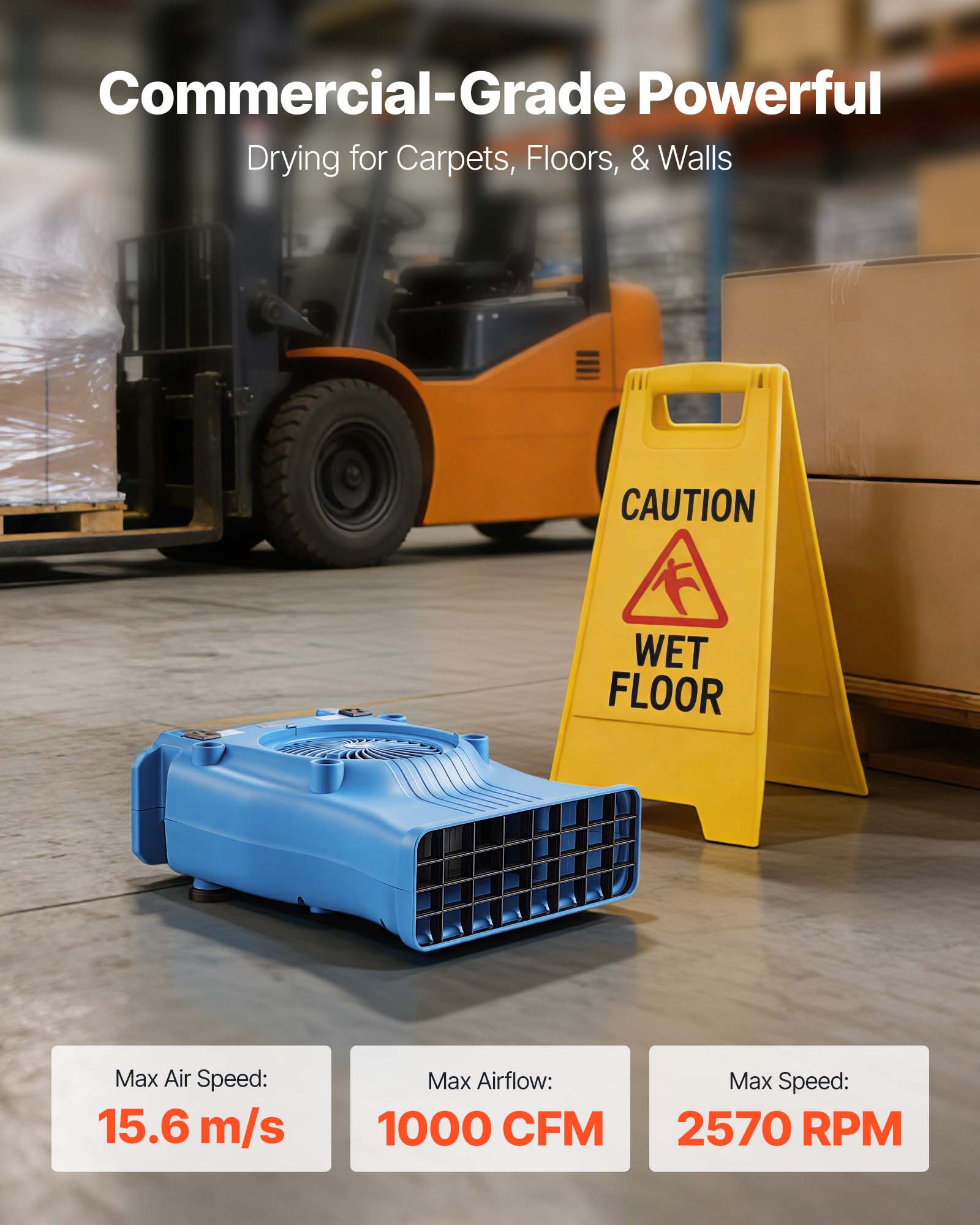 Commercial-Grade Powerful Drying for Carpets, Floors, & Walls  
CAUTION WET FLOOR  
Max Air Speed: 15.6 m/s  
Max Airflow: 1000 CFM  
Max Speed: 2570 RPM