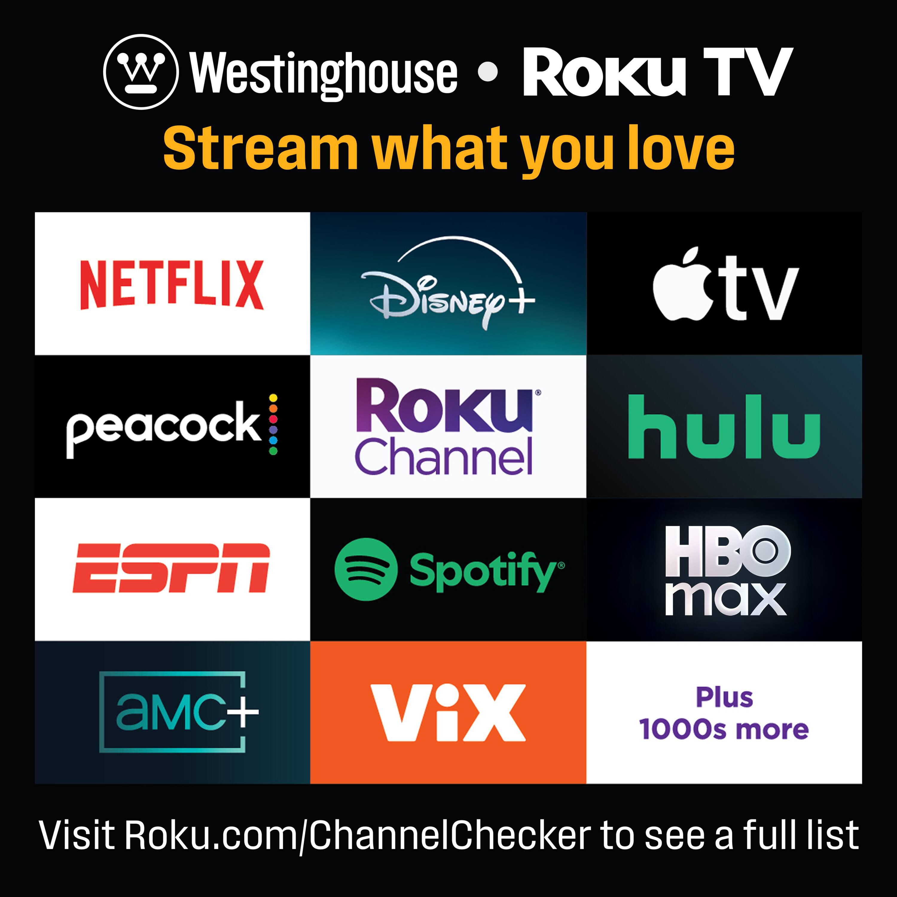 Westinghouse • Roku TV  
Stream what you love  

NETFLIX  
Disney+  
Apple TV  
peacock  
Roku Channel  
hulu  
ESPN  
Spotify  
HBO max  
AMC+  
VIX  

Plus 1000s more  

Visit Roku.com/ChannelChecker to see a full list