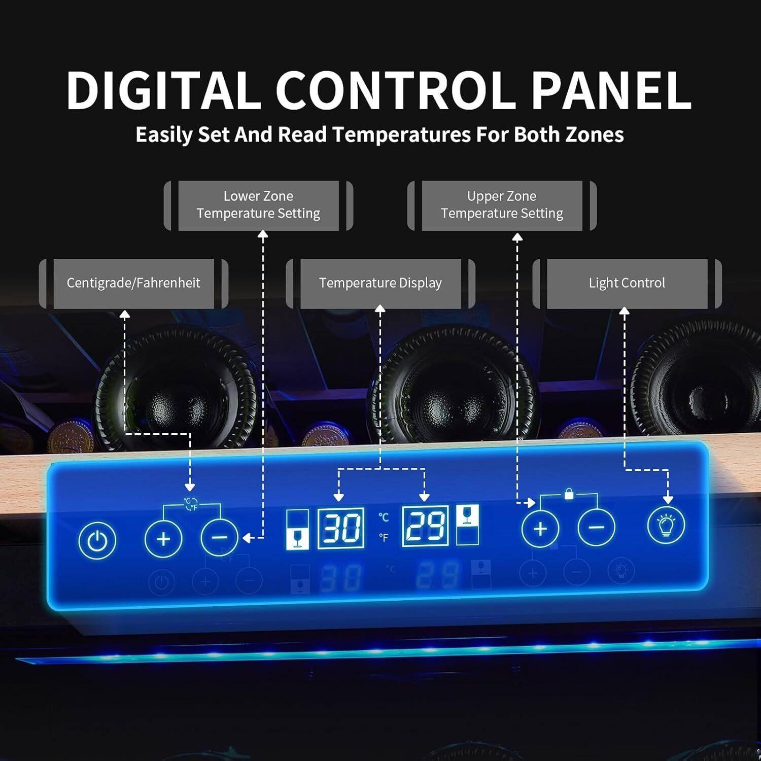 DIGITAL CONTROL PANEL  
Easily Set And Read Temperatures For Both Zones  

Lower Zone Temperature Setting  
Upper Zone Temperature Setting  

Centigrade/Fahrenheit  
Temperature Display  
Light Control  

30°C / 29°F  
29°C / 29°F