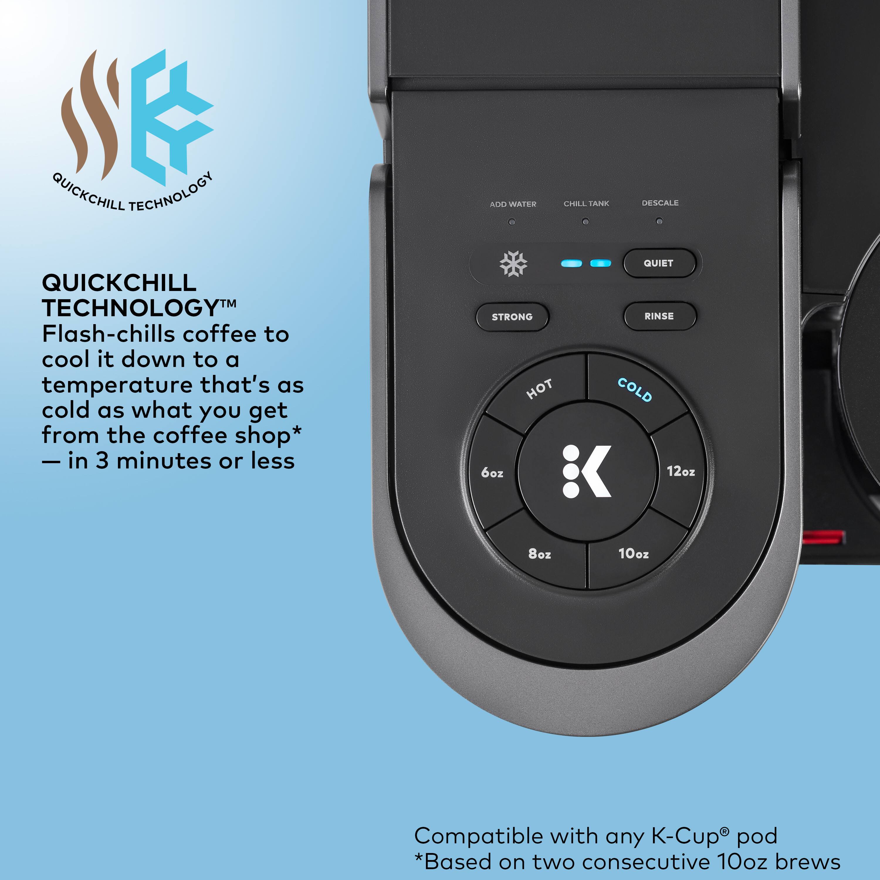 QuickChill Technology: Flash-chills coffee to cool it down to a temperature that's as cold as what you get from the coffee shop - in 3 minutes or less. Quiet, strong rinse. Hot, cold. 6oz, 12oz, 8oz, 10oz. Compatible with any K-Cup pod.