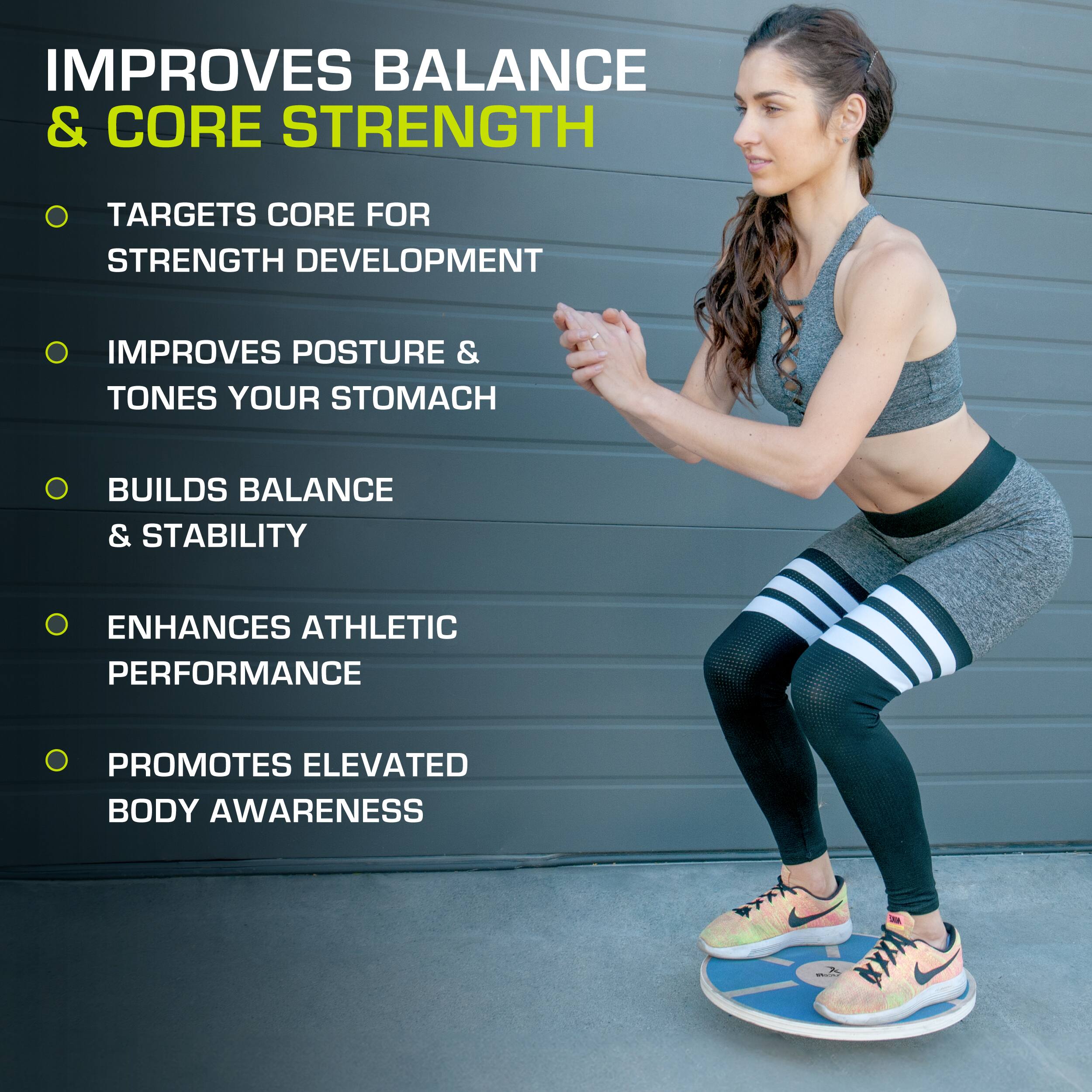 IMPROVES BALANCE & CORE STRENGTH
TARGETS CORE FOR STRENGTH DEVELOPMENT
IMPROVES POSTURE & TONES YOUR STOMACH
BUILDS BALANCE & STABILITY
ENHANCES ATHLETIC PERFORMANCE
PROMOTES ELEVATED BODY AWARENESS