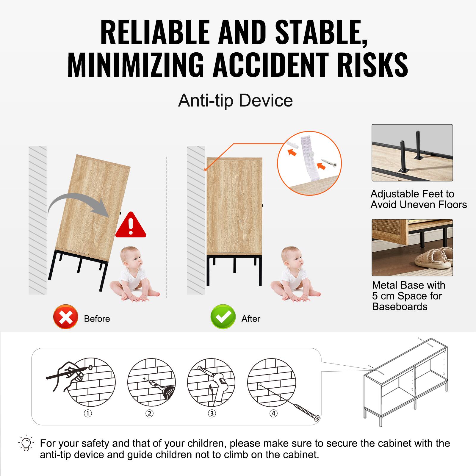 RELIABLE AND STABLE, MINIMIZING ACCIDENT RISKS

Anti-tip Device

Before After

Adjustable Feet to Avoid Uneven Floors

Metal Base with 5 cm Space for Baseboards

For your safety and that of your children, please make sure to secure the cabinet with the anti-tip device and guide children not to climb on the cabinet.