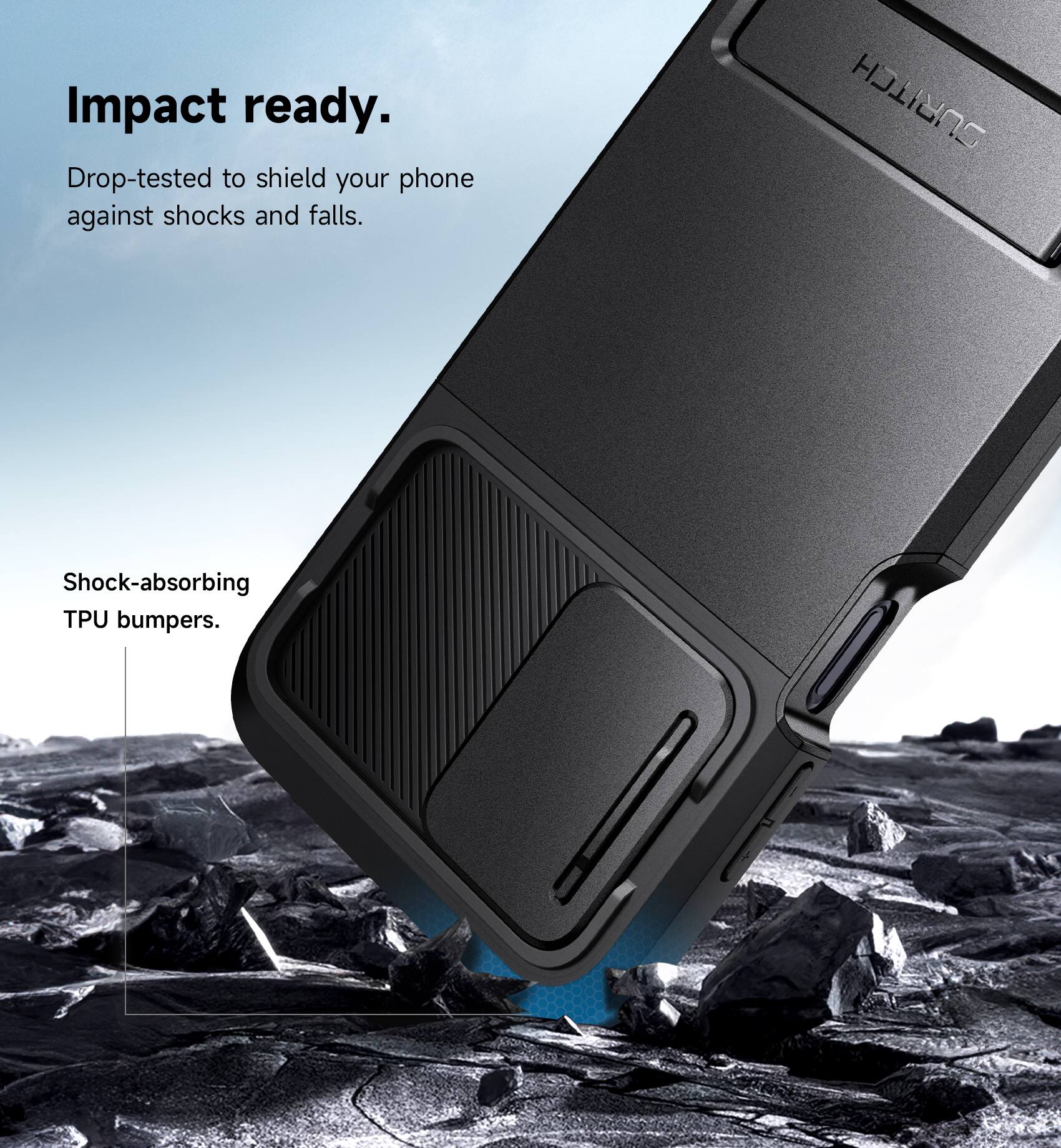 Impact ready.  
Drop-tested to shield your phone against shocks and falls.  
SURITCH Shock-absorbing TPU bumpers.