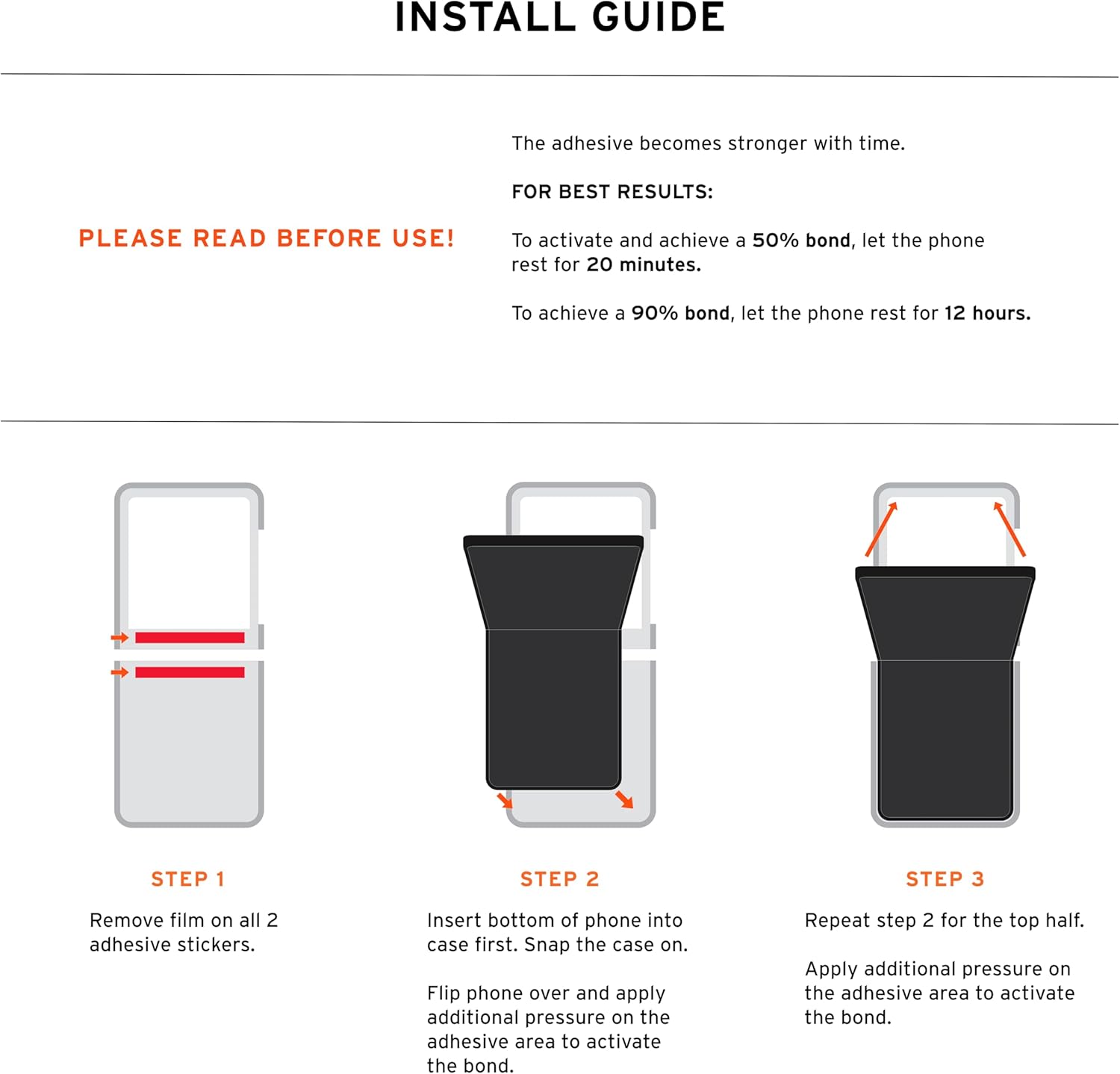 INSTALL GUIDE

The adhesive becomes stronger with time.

FOR BEST RESULTS: PLEASE READ BEFORE USE!

To activate and achieve a 50% bond, let the phone rest for 20 minutes.

To achieve a 90% bond, let the phone rest for 12 hours.

STEP 1
Remove film on all 2 adhesive stickers.

STEP 2
Insert bottom of phone into case first. Snap the case on. Flip phone over and apply additional pressure on the adhesive area to activate the bond.

STEP 3
Repeat step 2 for the top half. Apply additional pressure on the adhesive area to activate the bond.