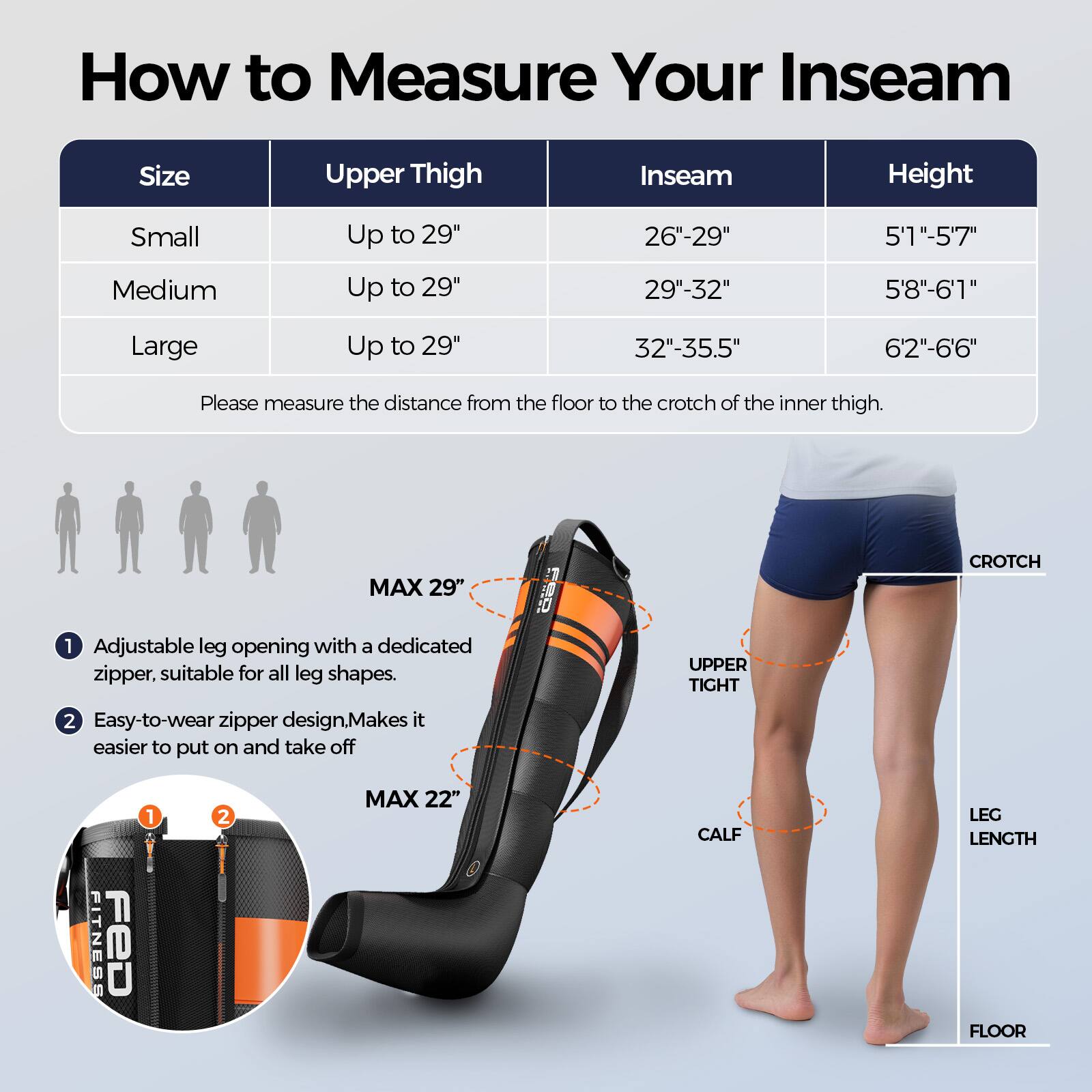 How to Measure Your Inseam

Size | Upper Thigh | Inseam | Height
--- | --- | --- | ---
Small | Up to 29" | 26"-29" | 5'1"-5'7"
Medium | Up to 29" | 29"-32" | 5'8"-6'1"
Large | Up to 29" | 32"-35.5" | 6'2"-6'6"

Please measure the distance from the floor to the crotch of the inner thigh.

1. Adjustable leg opening with a dedicated zipper, suitable for all leg shapes.
2. Easy-to-wear zipper design. Makes it easier to put on and take off.

MAX 29" CROTCH
MAX 22" CALF
LEG LENGTH
FLOOR