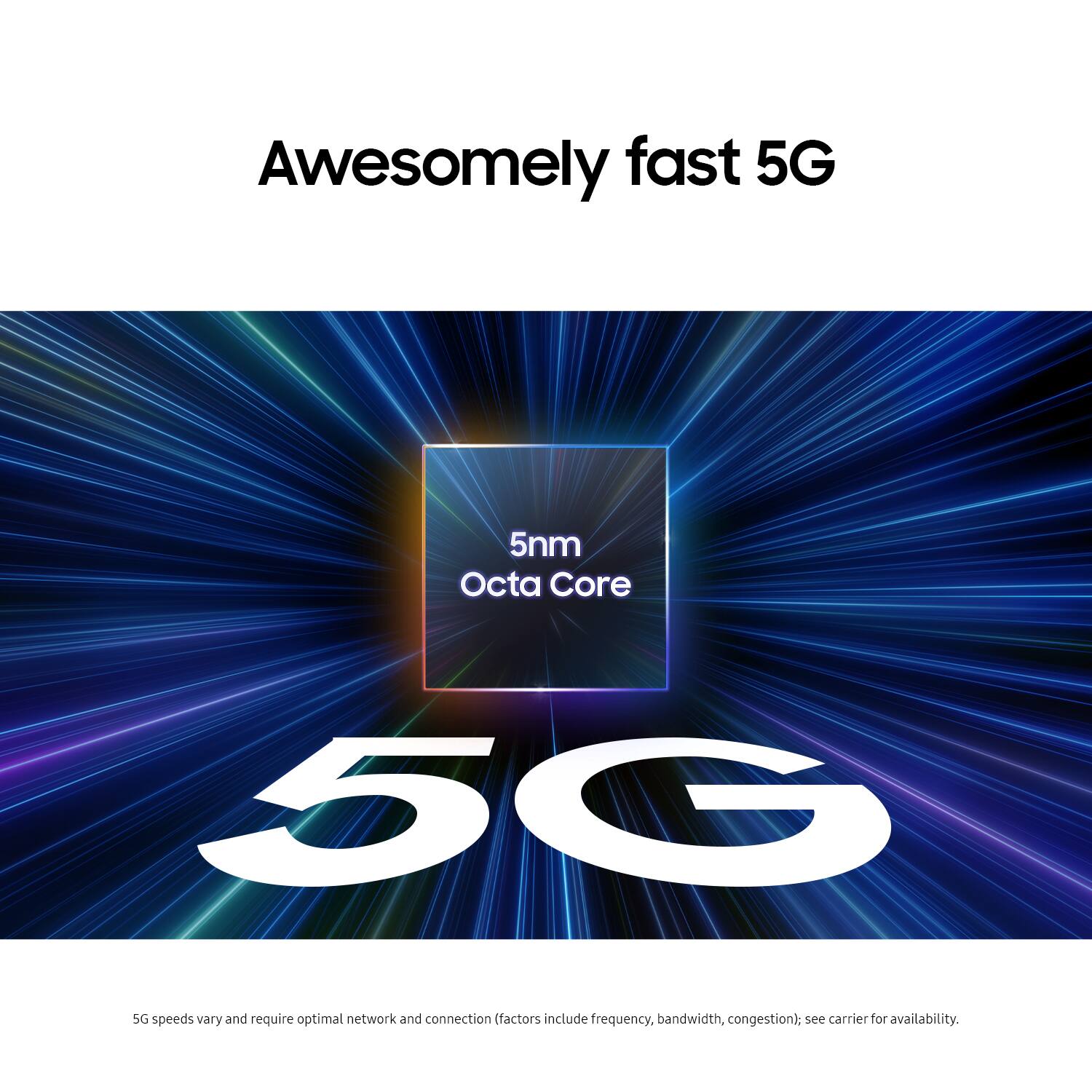 Awesomely fast 5G 5nm Octa Core 50 SG speeds vary and require optimal network and connection (factors include frequency, bandwidth, congestion): see carrier for availability.