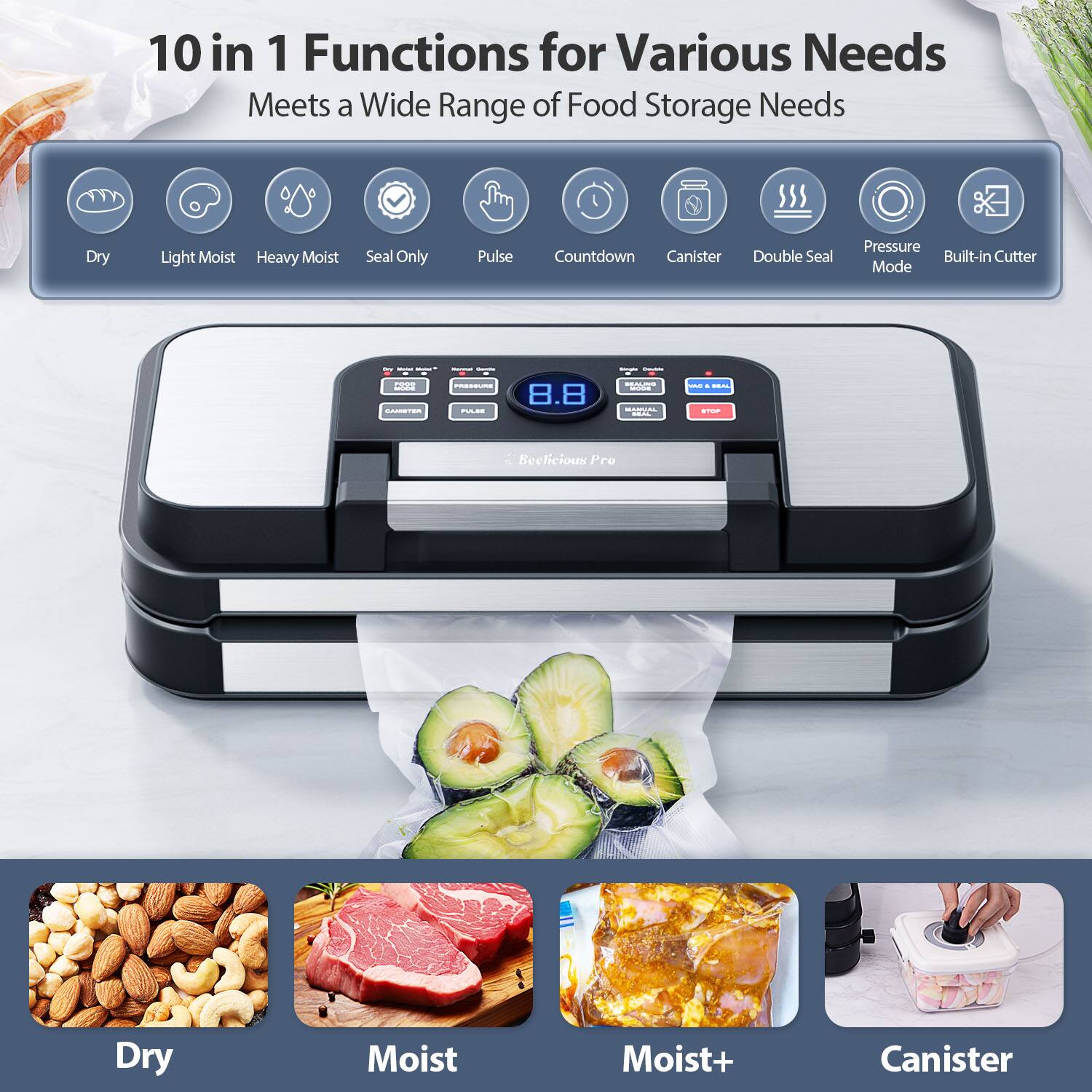 10 in 1 Functions for Various Needs  
Meets a Wide Range of Food Storage Needs  

- Dry  
- Light Moist  
- Heavy Moist  
- Seal Only  
- Pulse  
- Countdown  
- Canister  
- Double Seal  
- Pressure Mode  
- Built-in Cutter  

Beelicious Pro  

Dry  
Moist  
Moist+  
Canister