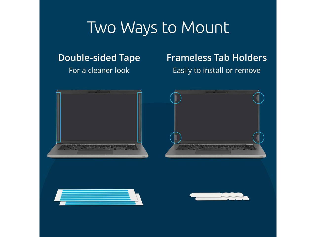 Two Ways to Mount

Double-sided Tape  
For a cleaner look

Frameless Tab Holders  
Easily to install or remove