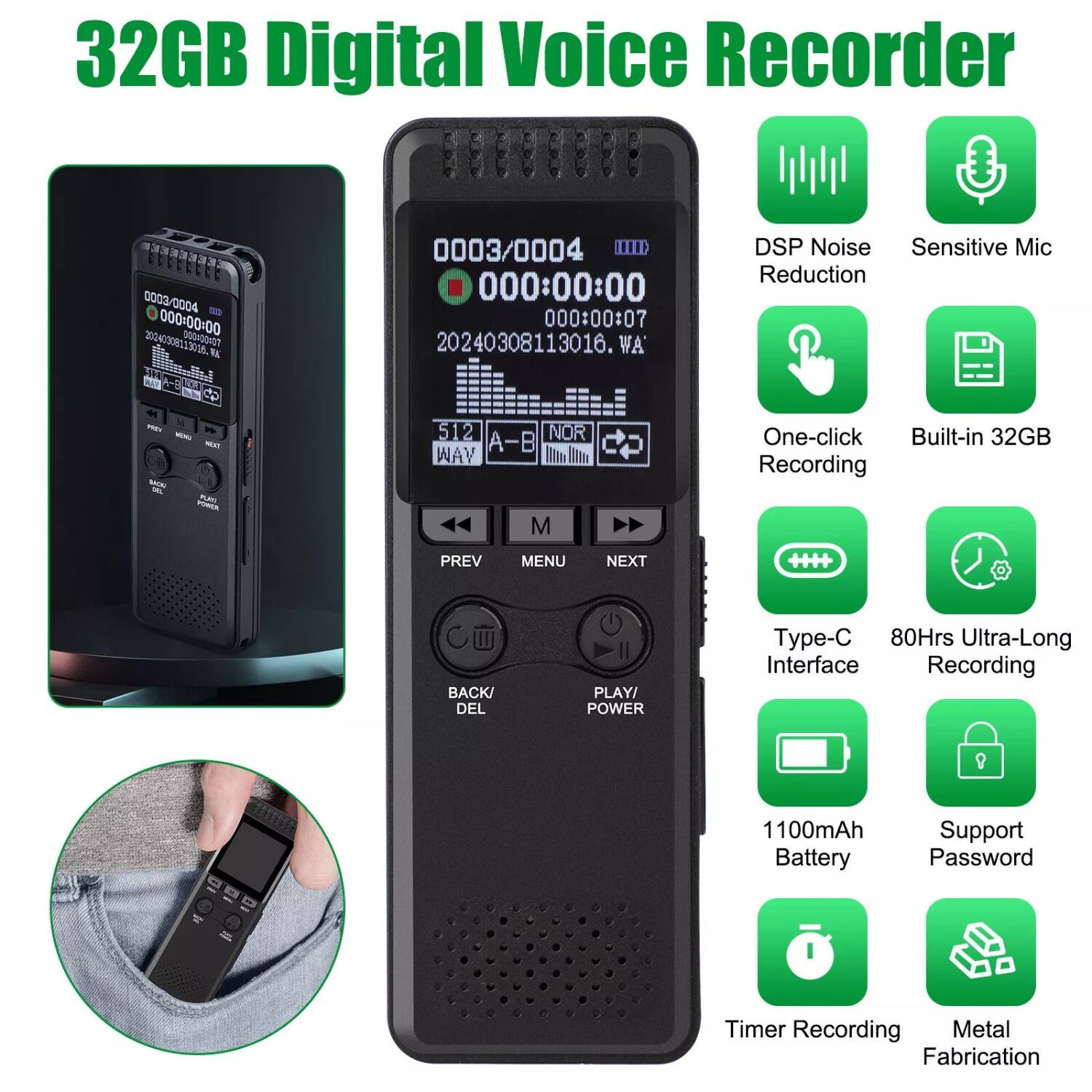 32GB Digital Voice Recorder

- 32GB Digital Voice Recorder
- 32GB
- 0003/0004
- 000:00:00
- 20240308113016.WA
- DSP Noise Reduction
- Sensitive Mic
- One-click Recording
- Built-in 32GB
- Type-C Interface
- 80Hrs Ultra-Long Recording
- 1100mAh Battery
- Support Password
- Timer Recording
- Metal Fabrication
- 0003/0004
- 000:00:00
- 000:00:07
- 20240308113016.WA
- 512
- A-B
- WAY
- PREV
- MENU
- NEXT
- BACK/DEL
- PLAY/POWER