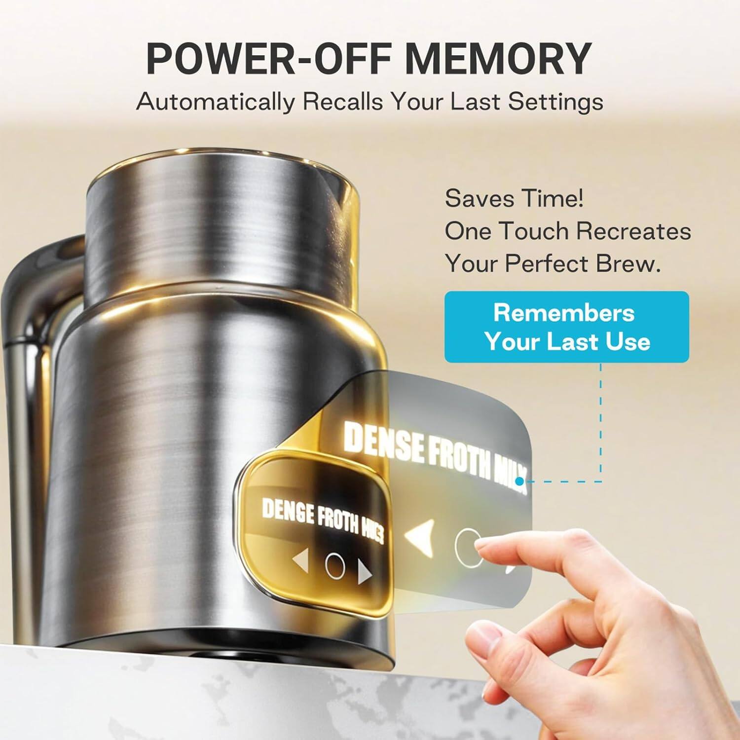 POWER-OFF MEMORY  
Automatically Recalls Your Last Settings  

Saves Time!  
One Touch Recreates Your Perfect Brew.  

Remembers Your Last Use  

DENSE FROTH MIX