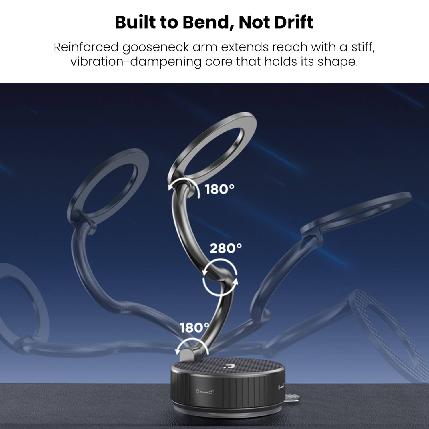Built to Bend, Not Drift  
Reinforced gooseneck arm extends reach with a stiff, vibration-dampening core that holds its shape.  

180°  
280°  
180°