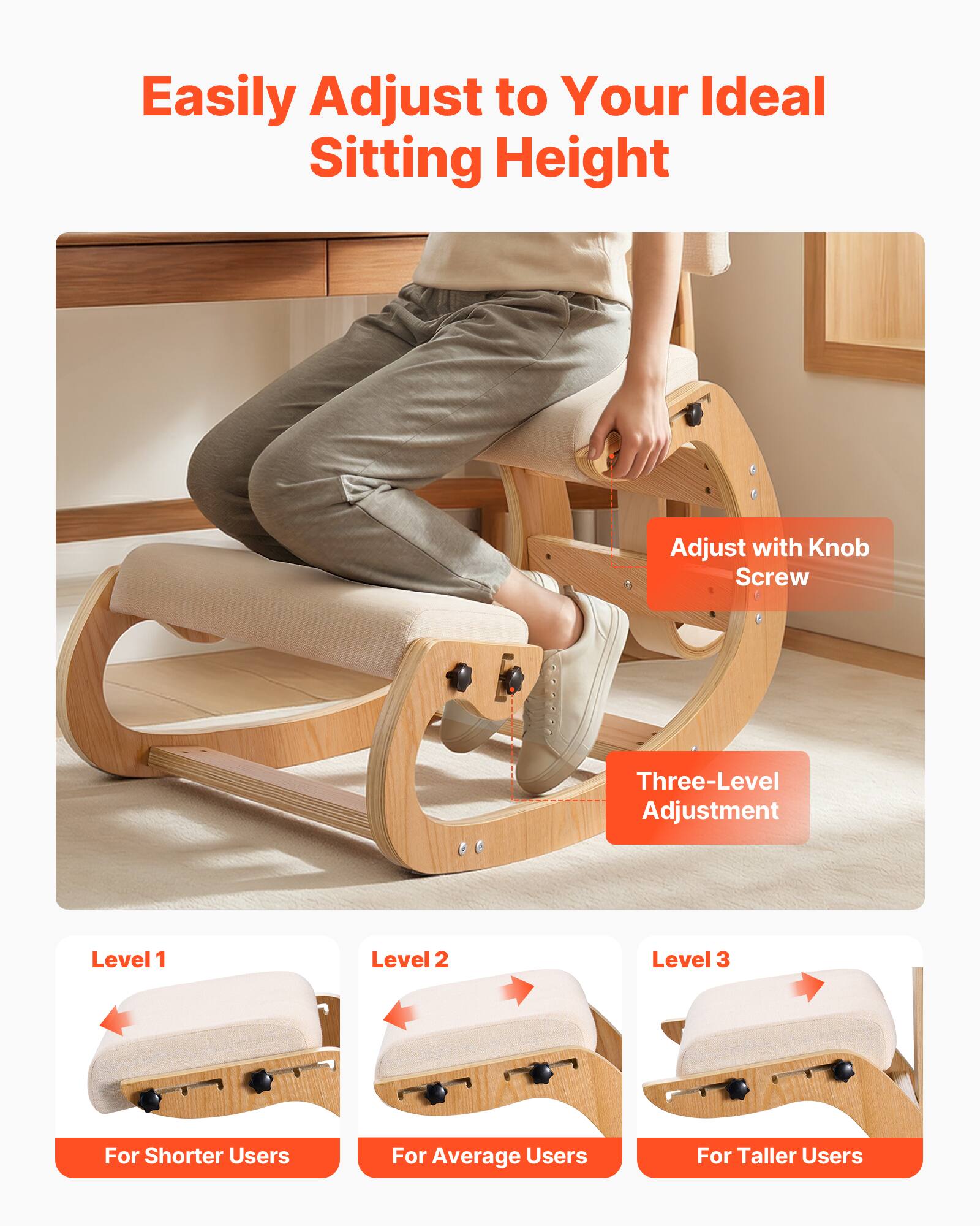 Easily Adjust to Your Ideal Sitting Height

Adjust with Knob Screw

Three-Level Adjustment

Level 1  
For Shorter Users

Level 2  
For Average Users

Level 3  
For Taller Users