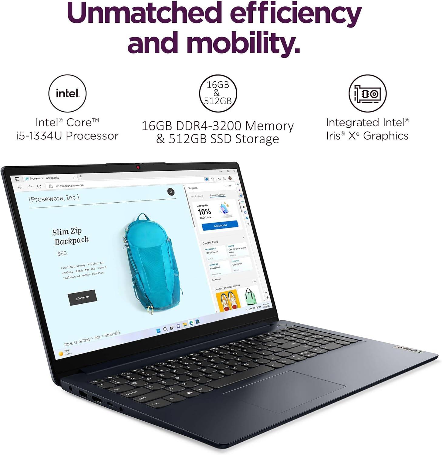 Unmatched efficiency and mobility.

Intel Core™ i5-1334U Processor

16GB DDR4-3200 Memory & 512GB SSD Storage

Integrated Intel® Iris® Xe Graphics

Slim Zip Backpack $50

Light but sturdy, stylish but functional. Ideal for school, travel, or everyday use.

Get 10% cash back on your purchase.

Back to School > Shop > Backpacks