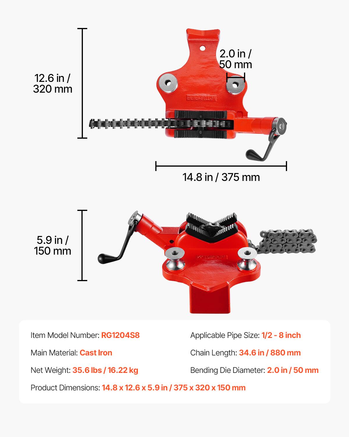 12.6 in/ 320 mm  
2.0 in/ 50 mm  
14.8 in/ 375 mm  
5.9 in/ 150 mm  

Item Model Number: RG1204S8  
Applicable Pipe Size: 1/2-8 inch  
Main Material: Cast Iron  
Chain Length: 34.6 in / 880 mm  
Net Weight: 35.6 lbs / 16.22 kg  
Bending Die Diameter: 2.0 in/50 mm  
Product Dimensions: 14.8 x 12.6 x 5.9 in / 375 x 320 x 150 mm
