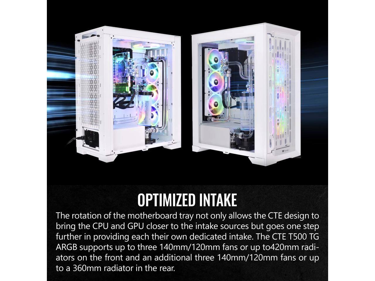 OPTIMIZED INTAKE

The rotation of the motherboard tray not only allows the CTE design to bring the CPU and GPU closer to the intake sources but goes one step further in providing each their own dedicated intake. The CTE T500 TG ARGB supports up to three 140mm/120mm fans or up to 420mm radiators on the front and an additional three 140mm/120mm fans or up to a 360mm radiator in the rear.