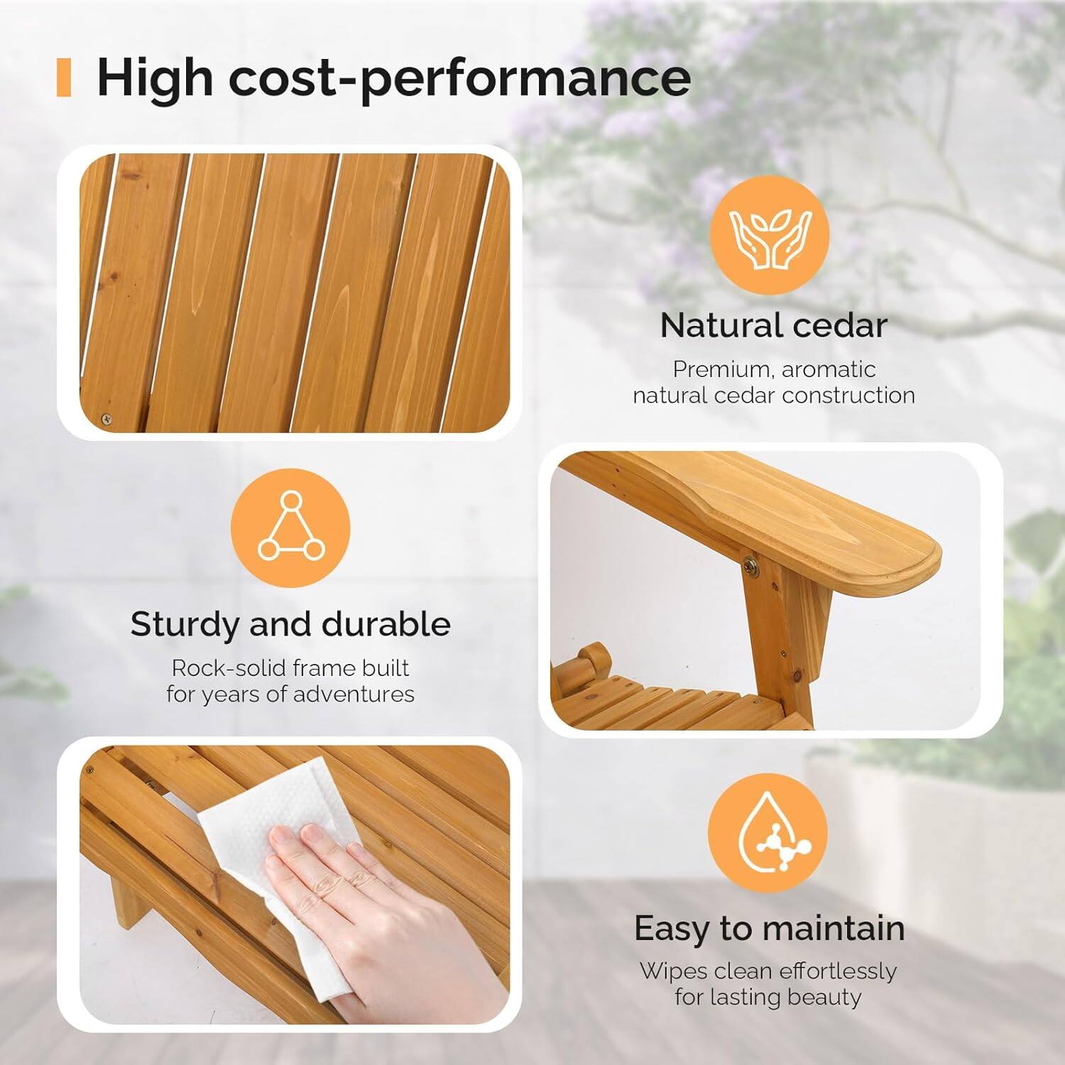 High cost-performance

- Natural cedar
  - Premium, aromatic natural cedar construction

- Sturdy and durable
  - Rock-solid frame built for years of adventures

- Easy to maintain
  - Wipes clean effortlessly for lasting beauty