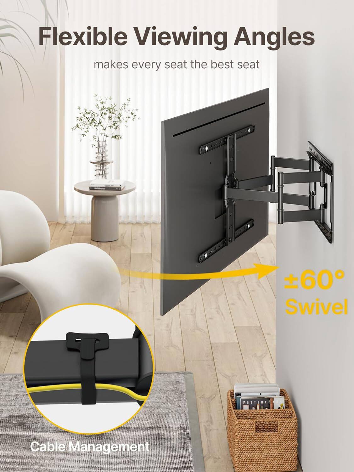 Flexible Viewing Angles  
makes every seat the best seat  

±60° Swivel  

Cable Management