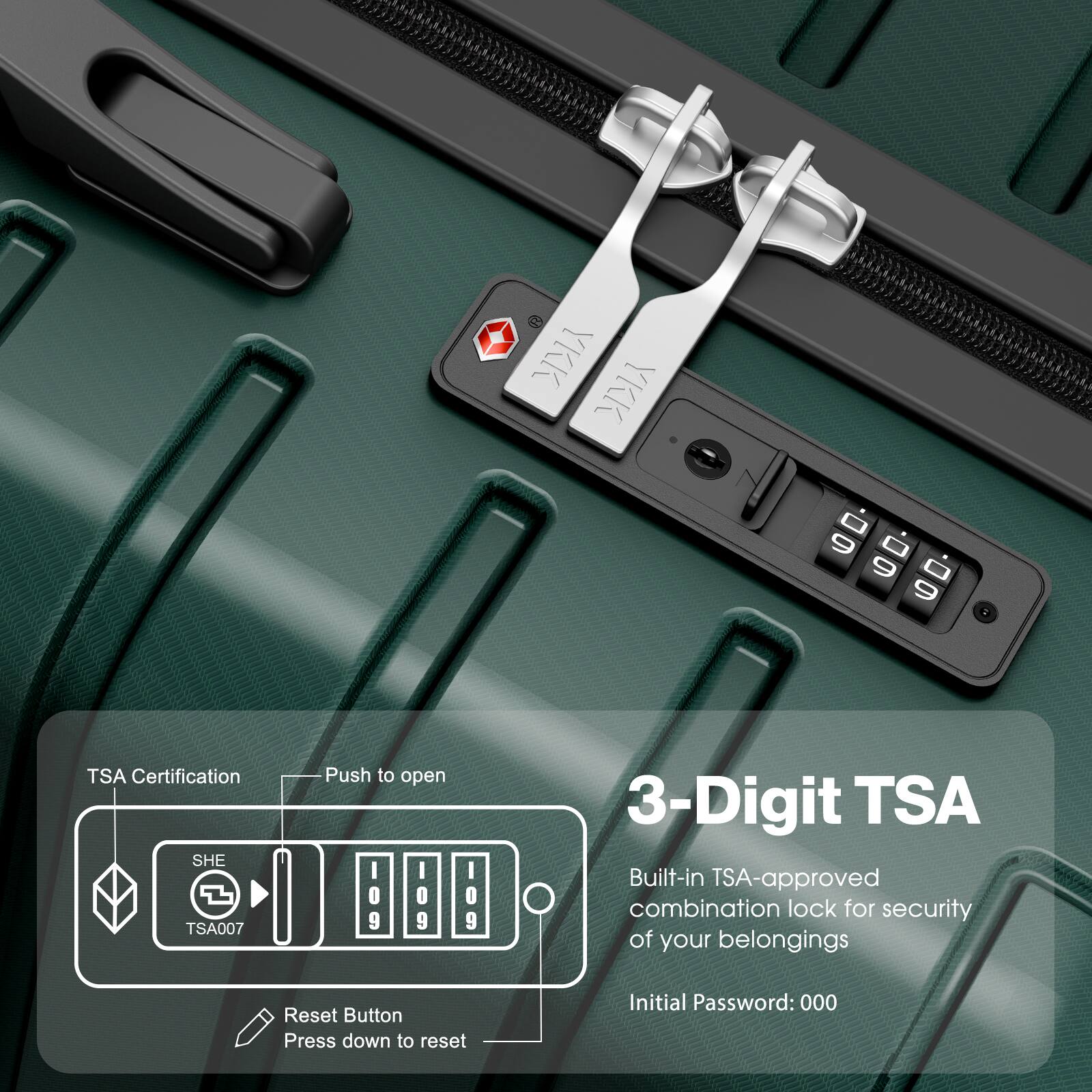 TSA Certification  
SHE TSA007  
Push to open  

3-Digit TSA  
Built-in TSA-approved combination lock for security of your belongings  
Initial Password: 000  

Reset Button  
Press down to reset