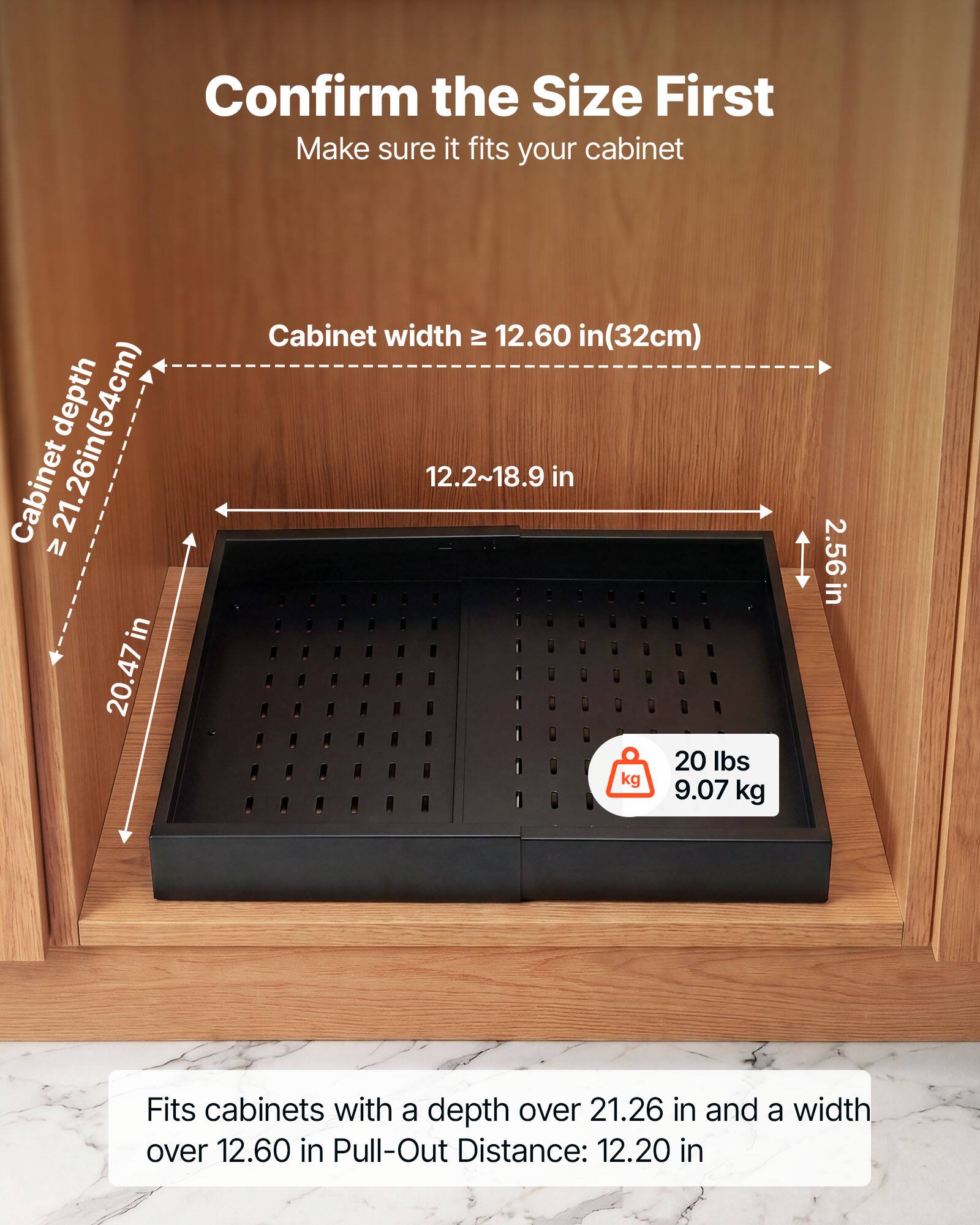 Confirm the Size First  
Make sure it fits your cabinet depth 21.26in(54cm)  
Cabinet width ≥ 12.60 in(32cm)  
12.2~18.9 in  
20 lbs (9.07 kg)  
2.56 in  
Fits cabinets with a depth over 21.26 in and a width over 12.60 in  
Pull-Out Distance: 12.20 in
