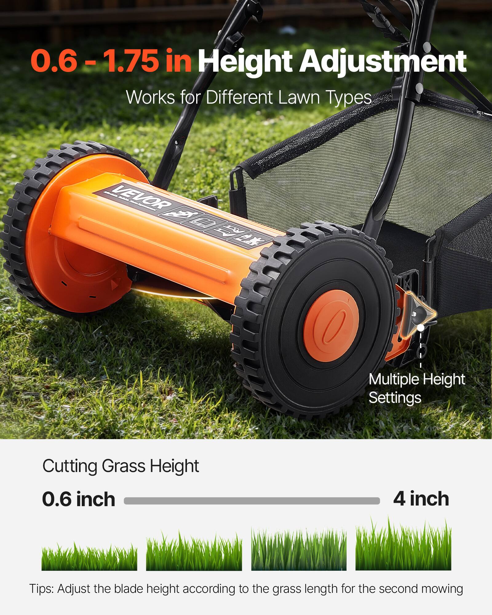 0.6 – 1.75 in Height Adjustment  
Works for Different Lawn Types  

Multiple Height Settings  

Cutting Grass Height  
0.6 inch  
4 inch  

Tips: Adjust the blade height according to the grass length for the second mowing