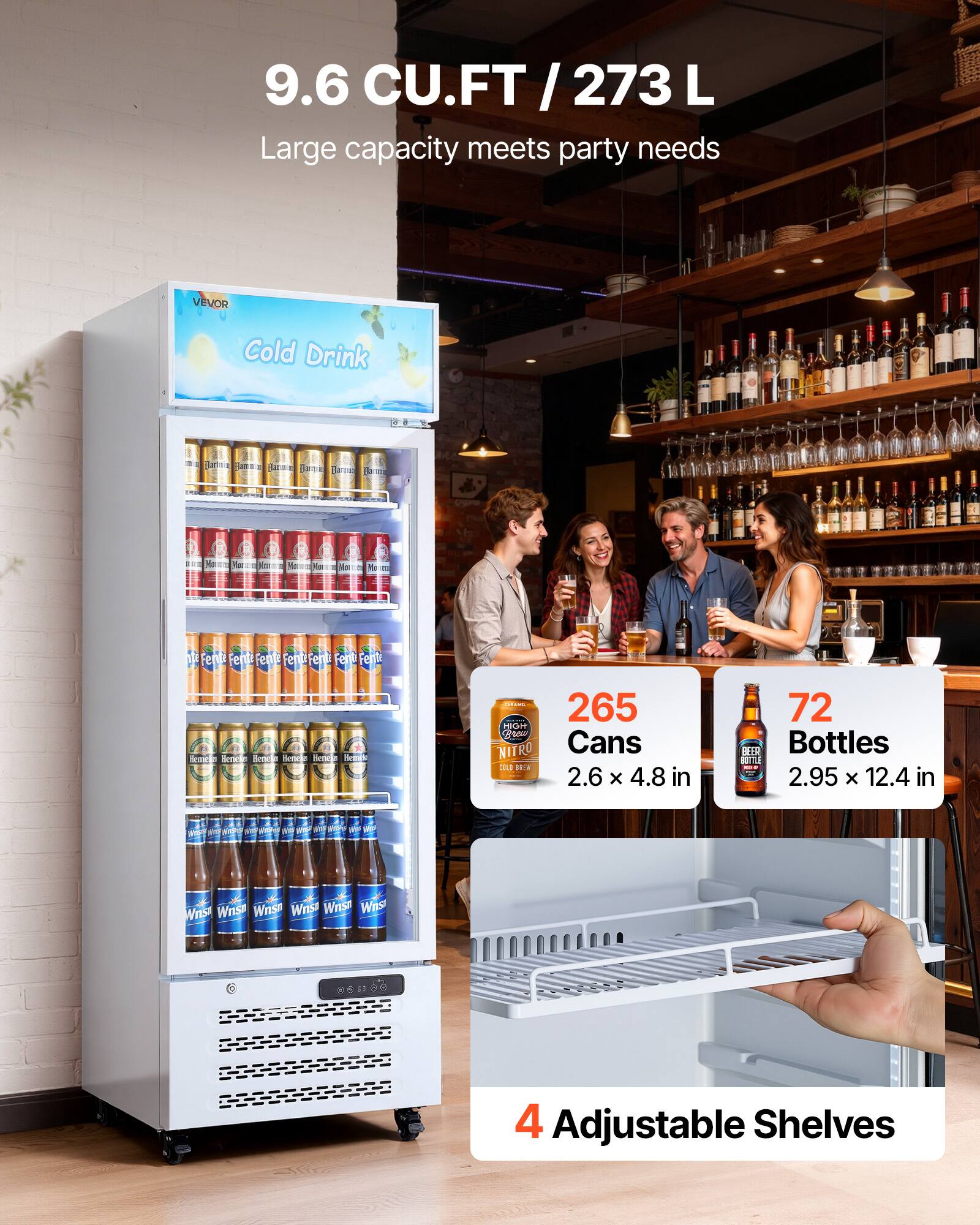 9.6 CU.FT / 273 L  
Large capacity meets party needs

VEVOR  
Cold Drink

265 Cans  
2.6 x 4.8 in

72 Bottles  
2.95 x 12.4 in

4 Adjustable Shelves