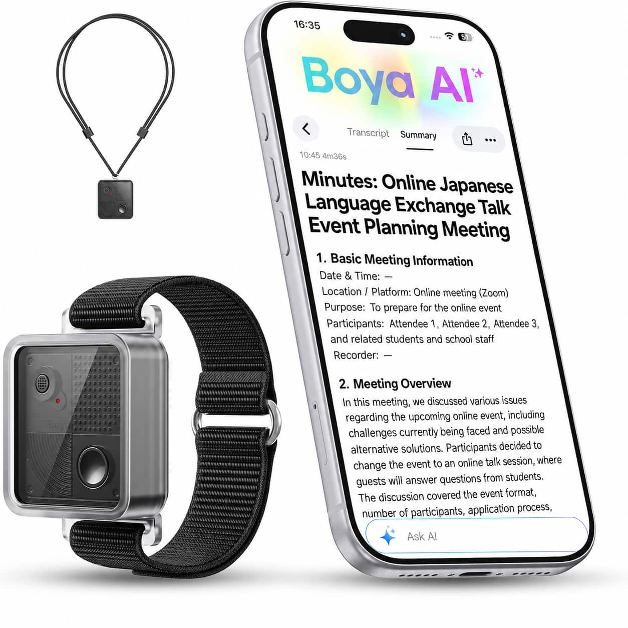 16:35 Boya AI* Transcript Summary

10:45 4m36s Minutes: Online Japanese Language Exchange Talk Event Planning Meeting

1. Basic Meeting Information
   - Date & Time: 
   - Location / Platform: Online meeting (Zoom)
   - Purpose: To prepare for the online event
   - Participants: Attendee 1, Attendee 2, Attendee 3, and related students and school staff
   - Recorder: —

2. Meeting Overview
   In this meeting, we discussed various issues regarding the upcoming online event, including challenges currently being faced and possible alternative solutions. Participants decided to change the event to an online talk session, where guests will answer questions from students. The discussion covered the event format, number of participants, application process,