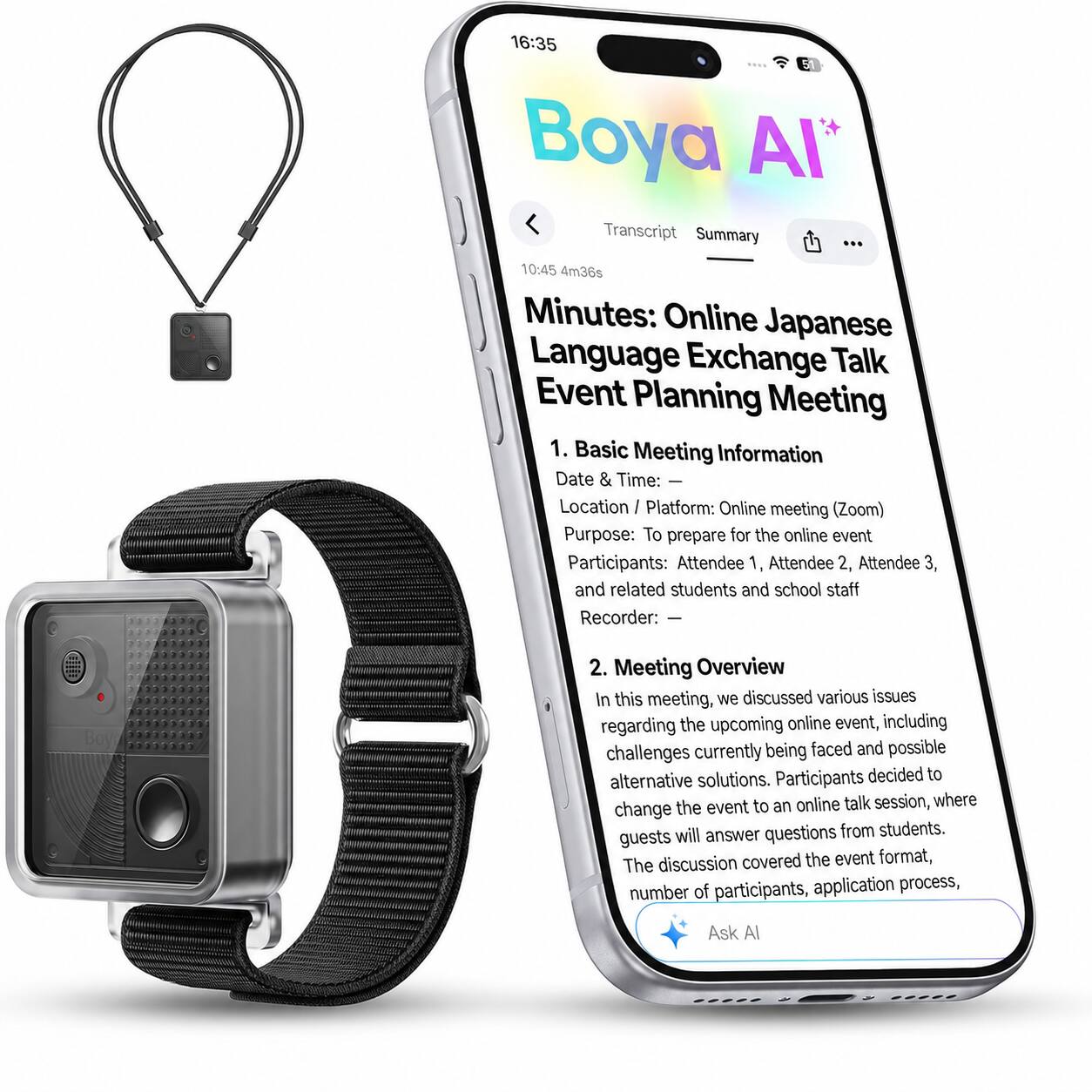 16:35 Boya AI* Transcript Summary

10:45 4m36s Minutes: Online Japanese Language Exchange Talk Event Planning Meeting

1. Basic Meeting Information
   - Date & Time: 
   - Location / Platform: Online meeting (Zoom)
   - Purpose: To prepare for the online event
   - Participants: Attendee 1, Attendee 2, Attendee 3, and related students and school staff
   - Recorder: —

2. Meeting Overview
   In this meeting, we discussed various issues regarding the upcoming online event, including challenges currently being faced and possible alternative solutions. Participants decided to change the event to an online talk session, where guests will answer questions from students. The discussion covered the event format, number of participants, application process,